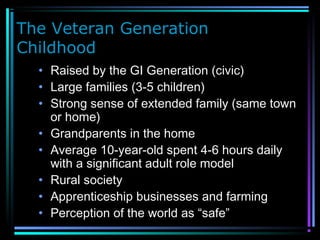 The Veteran Generation
Childhood
• Raised by the GI Generation (civic)
• Large families (3-5 children)
• Strong sense of extended family (same town
or home)
• Grandparents in the home
• Average 10-year-old spent 4-6 hours daily
with a significant adult role model
• Rural society
• Apprenticeship businesses and farming
• Perception of the world as “safe”
 