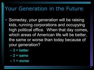 Your Generation in the Future
• Someday, your generation will be raising
kids, running corporations and occupying
high political office. When that day comes,
which areas of American life will be better,
the same or worse than today because of
your generation?
– 3 = better
– 2 = same
– 1 = worse
 