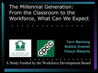 The Millennial Generation:
From the Classroom to the
Workforce, What Can We Expect
Terri Manning
Bobbie Everett
Cheryl Roberts
A Study Funded by the Workforce Development Board
 