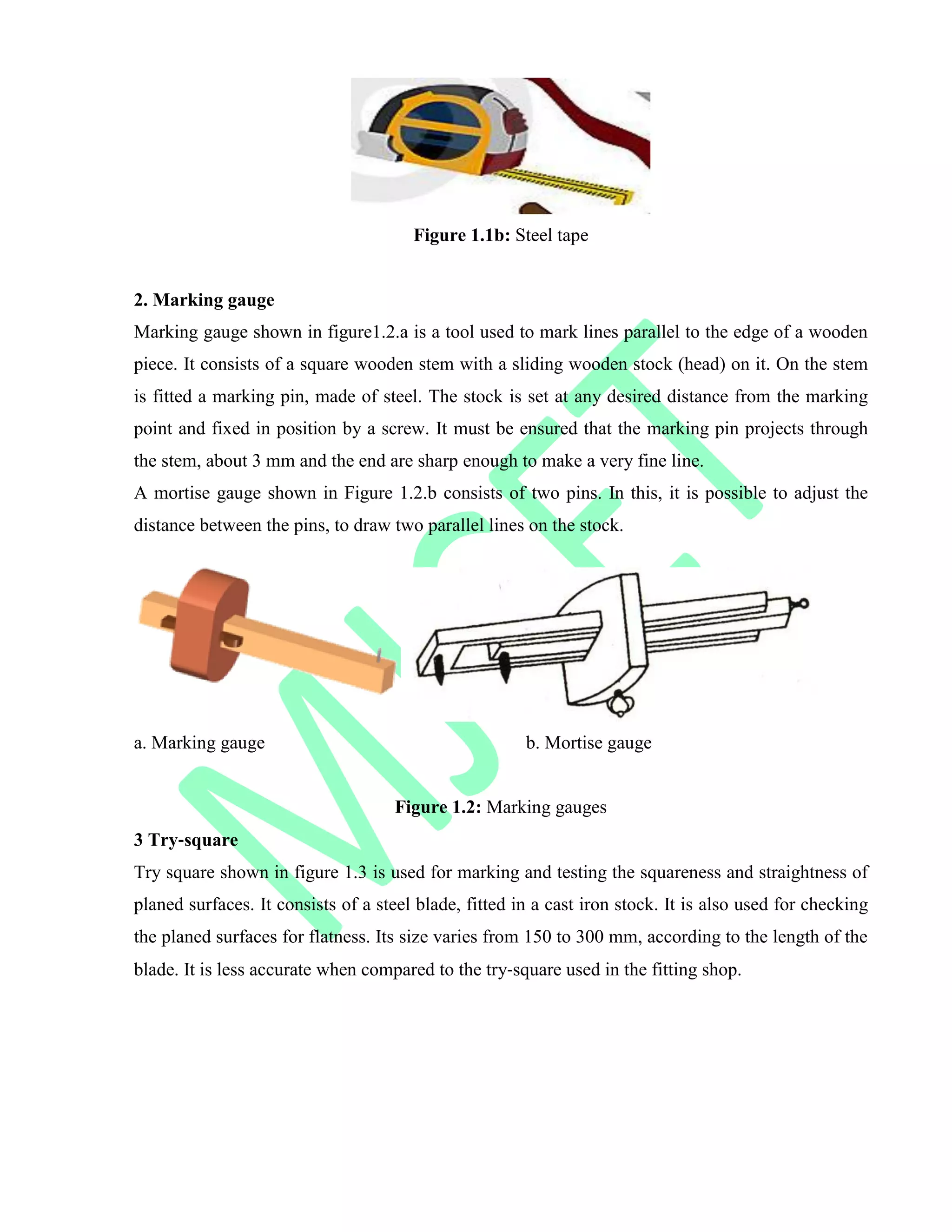 Figure 1.1b: Steel tape
2. Marking gauge
Marking gauge shown in figure1.2.a is a tool used to mark lines parallel to the edge of a wooden
piece. It consists of a square wooden stem with a sliding wooden stock (head) on it. On the stem
is fitted a marking pin, made of steel. The stock is set at any desired distance from the marking
point and fixed in position by a screw. It must be ensured that the marking pin projects through
the stem, about 3 mm and the end are sharp enough to make a very fine line.
A mortise gauge shown in Figure 1.2.b consists of two pins. In this, it is possible to adjust the
distance between the pins, to draw two parallel lines on the stock.
a. Marking gauge b. Mortise gauge
Figure 1.2: Marking gauges
3 Try‐square
Try square shown in figure 1.3 is used for marking and testing the squareness and straightness of
planed surfaces. It consists of a steel blade, fitted in a cast iron stock. It is also used for checking
the planed surfaces for flatness. Its size varies from 150 to 300 mm, according to the length of the
blade. It is less accurate when compared to the try‐square used in the fitting shop.
 
