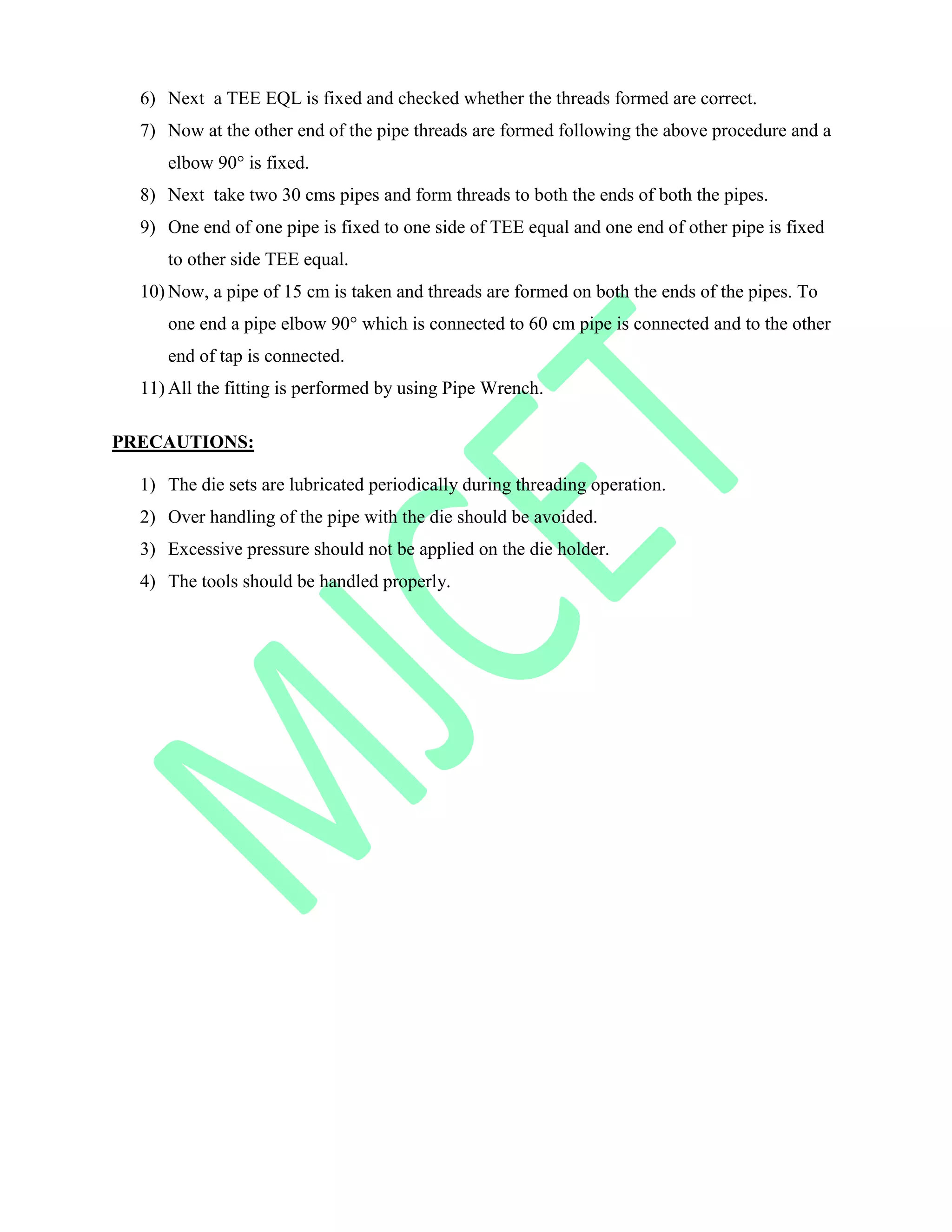 6) Next a TEE EQL is fixed and checked whether the threads formed are correct.
7) Now at the other end of the pipe threads are formed following the above procedure and a
elbow 90° is fixed.
8) Next take two 30 cms pipes and form threads to both the ends of both the pipes.
9) One end of one pipe is fixed to one side of TEE equal and one end of other pipe is fixed
to other side TEE equal.
10) Now, a pipe of 15 cm is taken and threads are formed on both the ends of the pipes. To
one end a pipe elbow 90° which is connected to 60 cm pipe is connected and to the other
end of tap is connected.
11) All the fitting is performed by using Pipe Wrench.
PRECAUTIONS:
1) The die sets are lubricated periodically during threading operation.
2) Over handling of the pipe with the die should be avoided.
3) Excessive pressure should not be applied on the die holder.
4) The tools should be handled properly.
 