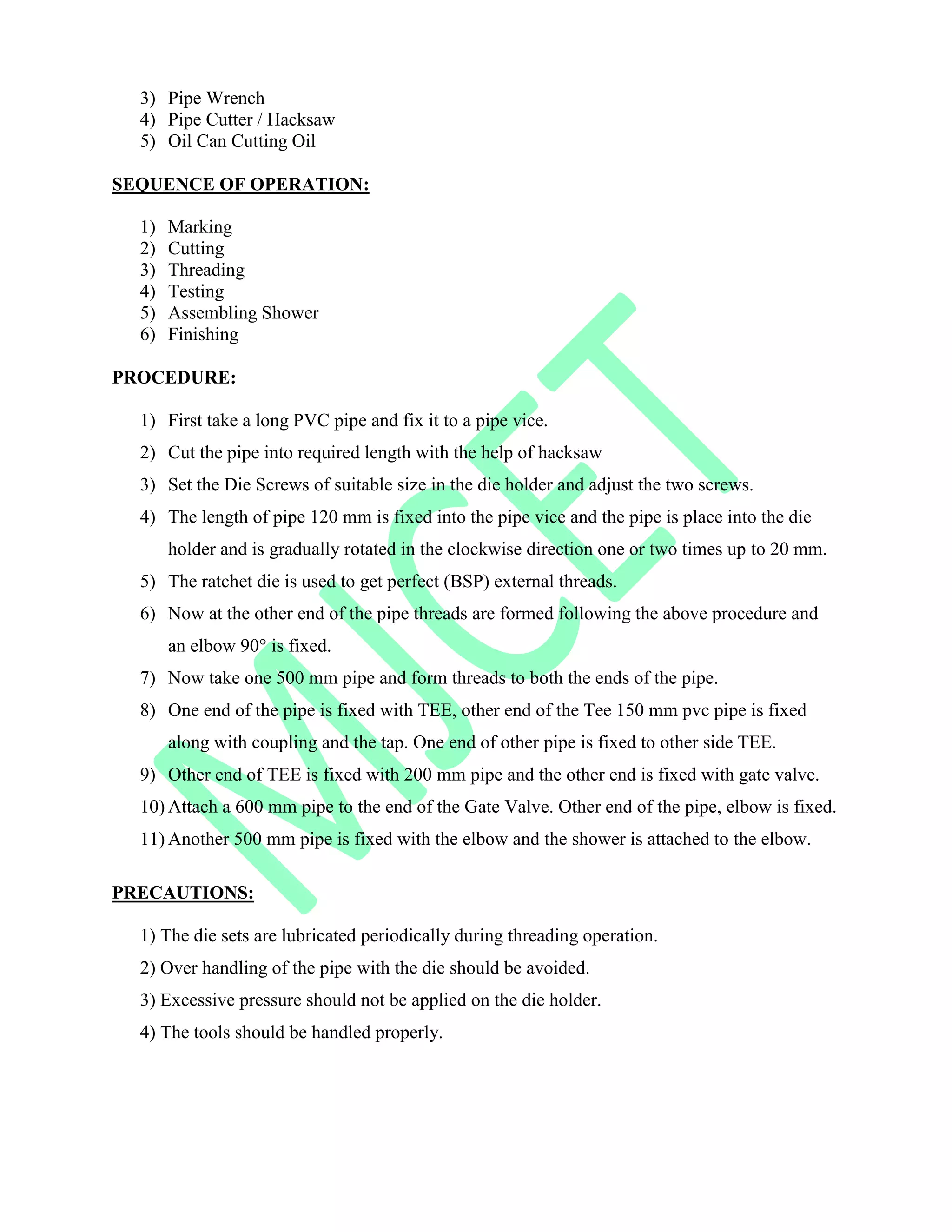 3) Pipe Wrench
4) Pipe Cutter / Hacksaw
5) Oil Can Cutting Oil
SEQUENCE OF OPERATION:
1) Marking
2) Cutting
3) Threading
4) Testing
5) Assembling Shower
6) Finishing
PROCEDURE:
1) First take a long PVC pipe and fix it to a pipe vice.
2) Cut the pipe into required length with the help of hacksaw
3) Set the Die Screws of suitable size in the die holder and adjust the two screws.
4) The length of pipe 120 mm is fixed into the pipe vice and the pipe is place into the die
holder and is gradually rotated in the clockwise direction one or two times up to 20 mm.
5) The ratchet die is used to get perfect (BSP) external threads.
6) Now at the other end of the pipe threads are formed following the above procedure and
an elbow 90° is fixed.
7) Now take one 500 mm pipe and form threads to both the ends of the pipe.
8) One end of the pipe is fixed with TEE, other end of the Tee 150 mm pvc pipe is fixed
along with coupling and the tap. One end of other pipe is fixed to other side TEE.
9) Other end of TEE is fixed with 200 mm pipe and the other end is fixed with gate valve.
10) Attach a 600 mm pipe to the end of the Gate Valve. Other end of the pipe, elbow is fixed.
11) Another 500 mm pipe is fixed with the elbow and the shower is attached to the elbow.
PRECAUTIONS:
1) The die sets are lubricated periodically during threading operation.
2) Over handling of the pipe with the die should be avoided.
3) Excessive pressure should not be applied on the die holder.
4) The tools should be handled properly.
 