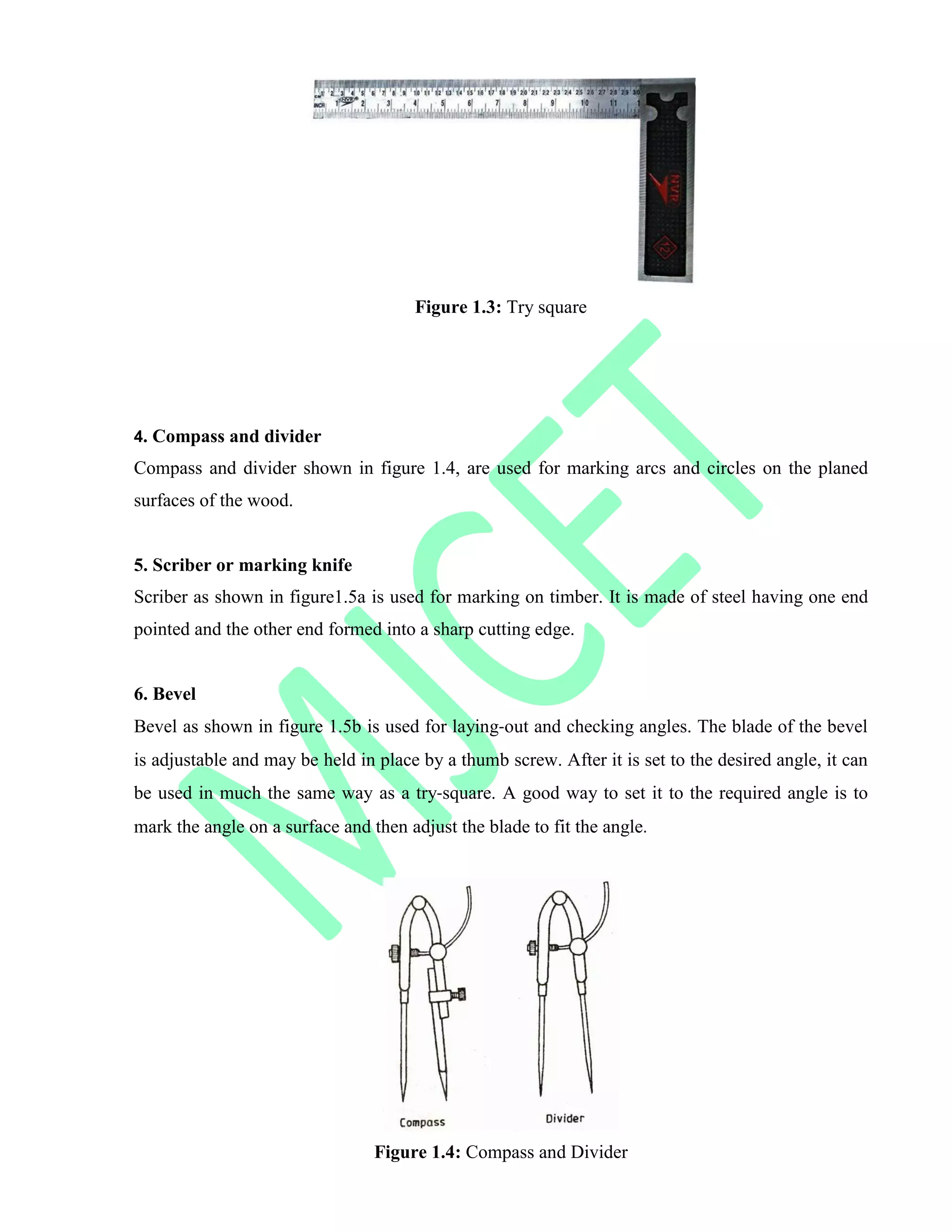 Figure 1.3: Try square
4. Compass and divider
Compass and divider shown in figure 1.4, are used for marking arcs and circles on the planed
surfaces of the wood.
5. Scriber or marking knife
Scriber as shown in figure1.5a is used for marking on timber. It is made of steel having one end
pointed and the other end formed into a sharp cutting edge.
6. Bevel
Bevel as shown in figure 1.5b is used for laying‐out and checking angles. The blade of the bevel
is adjustable and may be held in place by a thumb screw. After it is set to the desired angle, it can
be used in much the same way as a try‐square. A good way to set it to the required angle is to
mark the angle on a surface and then adjust the blade to fit the angle.
Figure 1.4: Compass and Divider
 