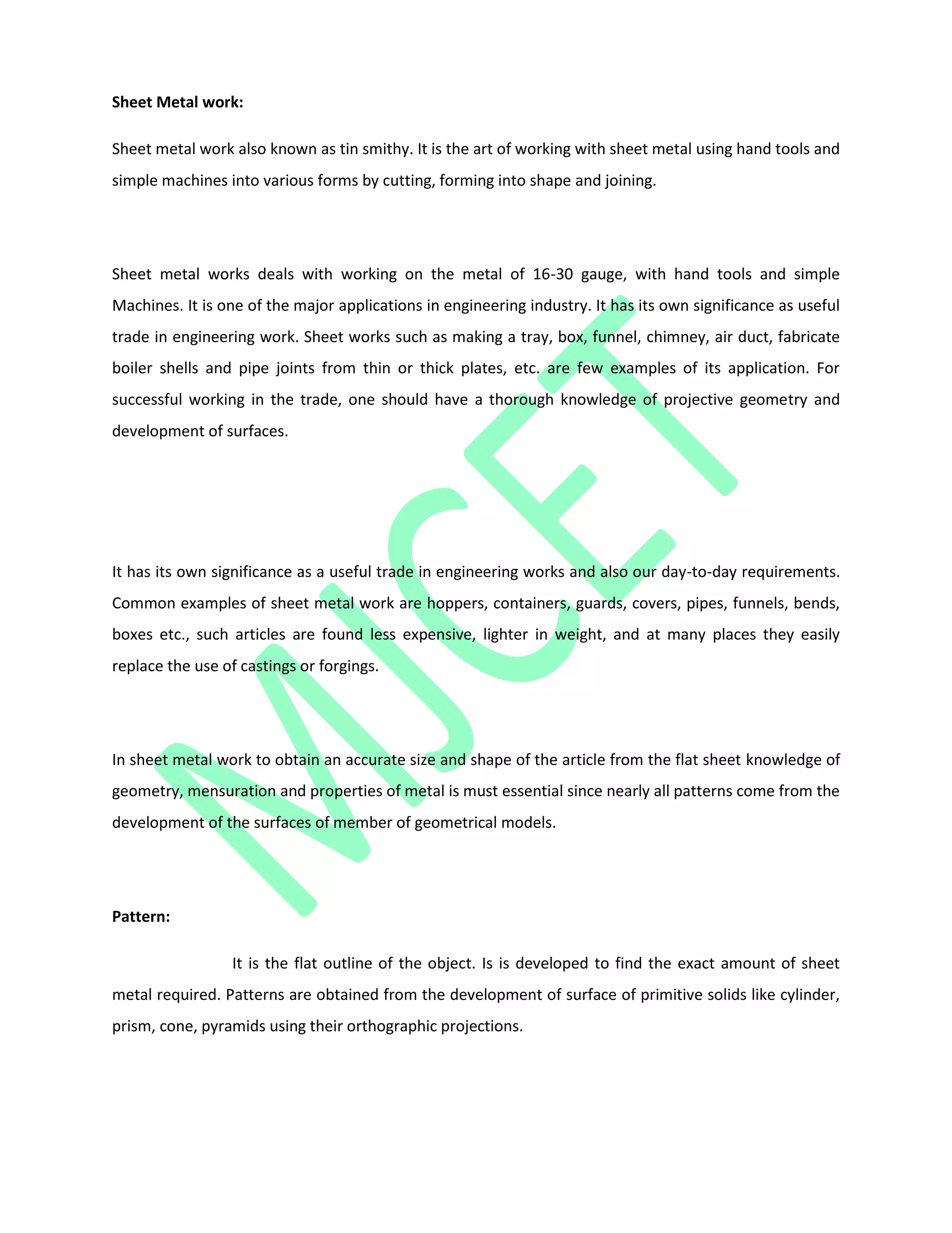 Sheet Metal work:
Sheet metal work also known as tin smithy. It is the art of working with sheet metal using hand tools and
simple machines into various forms by cutting, forming into shape and joining.
Sheet metal works deals with working on the metal of 16-30 gauge, with hand tools and simple
Machines. It is one of the major applications in engineering industry. It has its own significance as useful
trade in engineering work. Sheet works such as making a tray, box, funnel, chimney, air duct, fabricate
boiler shells and pipe joints from thin or thick plates, etc. are few examples of its application. For
successful working in the trade, one should have a thorough knowledge of projective geometry and
development of surfaces.
It has its own significance as a useful trade in engineering works and also our day-to-day requirements.
Common examples of sheet metal work are hoppers, containers, guards, covers, pipes, funnels, bends,
boxes etc., such articles are found less expensive, lighter in weight, and at many places they easily
replace the use of castings or forgings.
In sheet metal work to obtain an accurate size and shape of the article from the flat sheet knowledge of
geometry, mensuration and properties of metal is must essential since nearly all patterns come from the
development of the surfaces of member of geometrical models.
Pattern:
It is the flat outline of the object. Is is developed to find the exact amount of sheet
metal required. Patterns are obtained from the development of surface of primitive solids like cylinder,
prism, cone, pyramids using their orthographic projections.
 