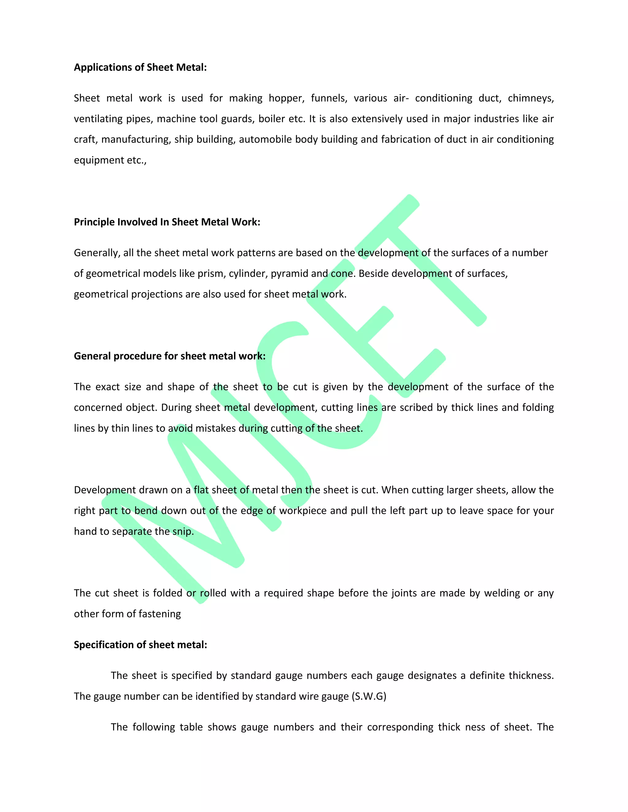 Applications of Sheet Metal:
Sheet metal work is used for making hopper, funnels, various air- conditioning duct, chimneys,
ventilating pipes, machine tool guards, boiler etc. It is also extensively used in major industries like air
craft, manufacturing, ship building, automobile body building and fabrication of duct in air conditioning
equipment etc.,
Principle Involved In Sheet Metal Work:
Generally, all the sheet metal work patterns are based on the development of the surfaces of a number
of geometrical models like prism, cylinder, pyramid and cone. Beside development of surfaces,
geometrical projections are also used for sheet metal work.
General procedure for sheet metal work:
The exact size and shape of the sheet to be cut is given by the development of the surface of the
concerned object. During sheet metal development, cutting lines are scribed by thick lines and folding
lines by thin lines to avoid mistakes during cutting of the sheet.
Development drawn on a flat sheet of metal then the sheet is cut. When cutting larger sheets, allow the
right part to bend down out of the edge of workpiece and pull the left part up to leave space for your
hand to separate the snip.
The cut sheet is folded or rolled with a required shape before the joints are made by welding or any
other form of fastening
Specification of sheet metal:
The sheet is specified by standard gauge numbers each gauge designates a definite thickness.
The gauge number can be identified by standard wire gauge (S.W.G)
The following table shows gauge numbers and their corresponding thick ness of sheet. The
 
