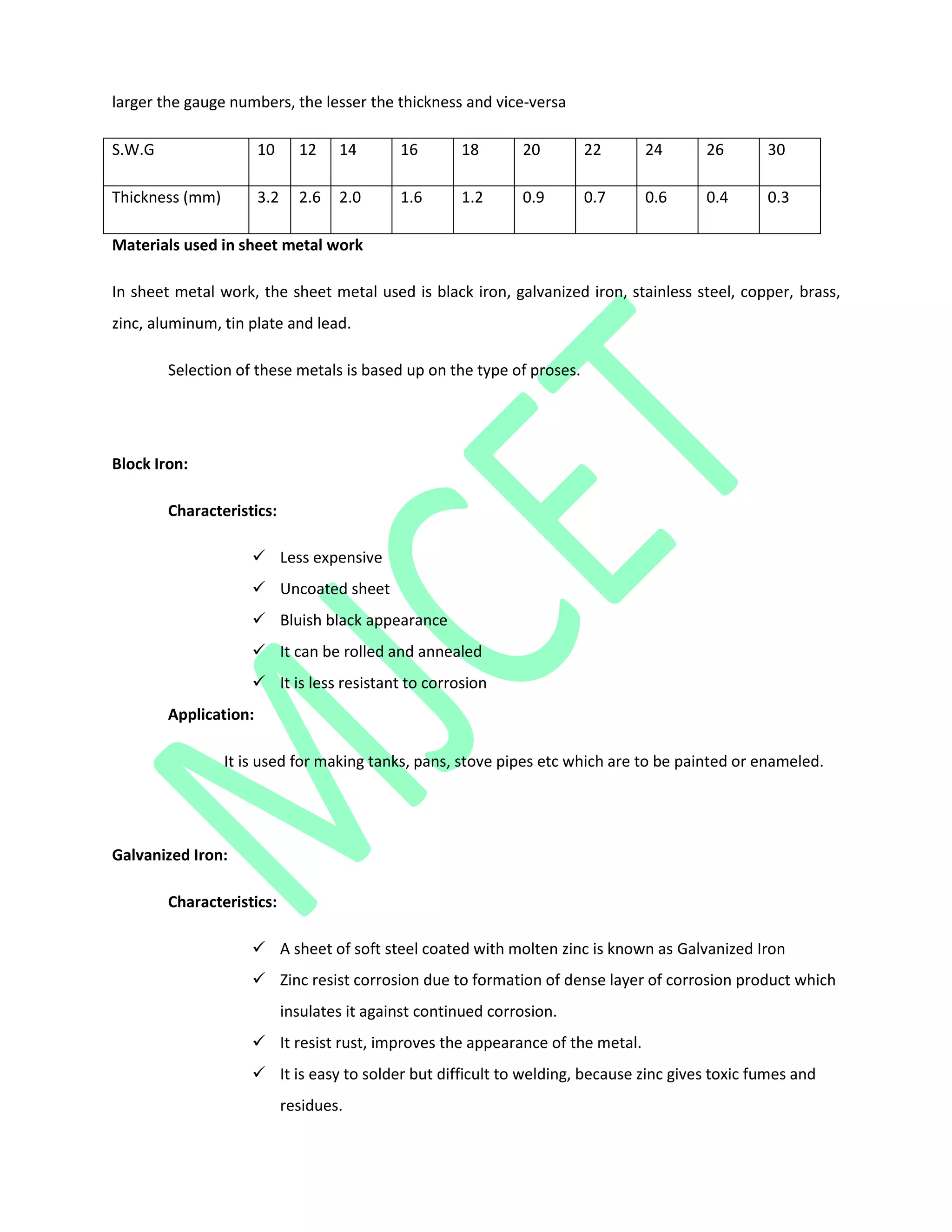 larger the gauge numbers, the lesser the thickness and vice-versa
S.W.G 10 12 14 16 18 20 22 24 26 30
Thickness (mm) 3.2 2.6 2.0 1.6 1.2 0.9 0.7 0.6 0.4 0.3
Materials used in sheet metal work
In sheet metal work, the sheet metal used is black iron, galvanized iron, stainless steel, copper, brass,
zinc, aluminum, tin plate and lead.
Selection of these metals is based up on the type of proses.
Block Iron:
Characteristics:
 Less expensive
 Uncoated sheet
 Bluish black appearance
 It can be rolled and annealed
 It is less resistant to corrosion
Application:
It is used for making tanks, pans, stove pipes etc which are to be painted or enameled.
Galvanized Iron:
Characteristics:
 A sheet of soft steel coated with molten zinc is known as Galvanized Iron
 Zinc resist corrosion due to formation of dense layer of corrosion product which
insulates it against continued corrosion.
 It resist rust, improves the appearance of the metal.
 It is easy to solder but difficult to welding, because zinc gives toxic fumes and
residues.
 