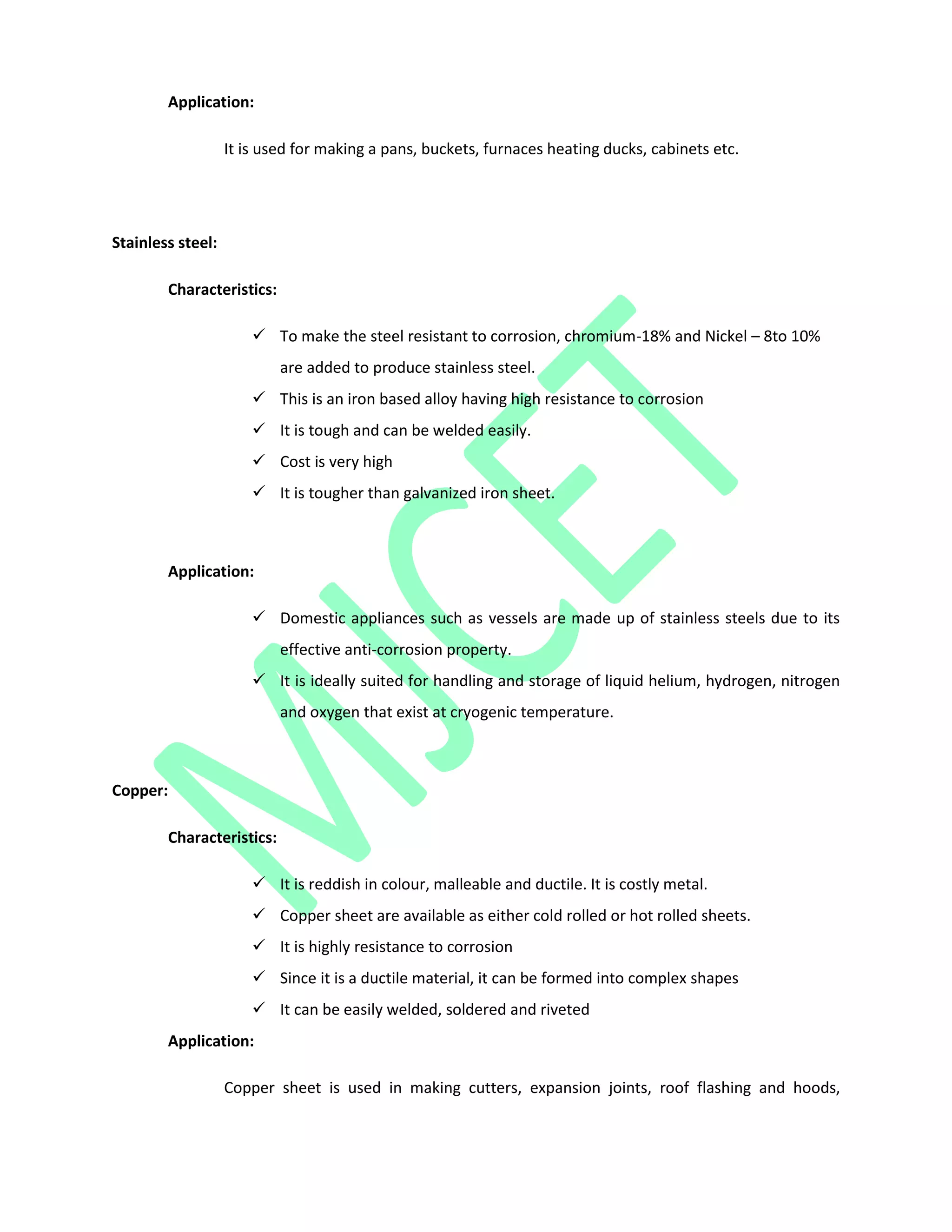 Application:
It is used for making a pans, buckets, furnaces heating ducks, cabinets etc.
Stainless steel:
Characteristics:
 To make the steel resistant to corrosion, chromium-18% and Nickel – 8to 10%
are added to produce stainless steel.
 This is an iron based alloy having high resistance to corrosion
 It is tough and can be welded easily.
 Cost is very high
 It is tougher than galvanized iron sheet.
Application:
 Domestic appliances such as vessels are made up of stainless steels due to its
effective anti-corrosion property.
 It is ideally suited for handling and storage of liquid helium, hydrogen, nitrogen
and oxygen that exist at cryogenic temperature.
Copper:
Characteristics:
 It is reddish in colour, malleable and ductile. It is costly metal.
 Copper sheet are available as either cold rolled or hot rolled sheets.
 It is highly resistance to corrosion
 Since it is a ductile material, it can be formed into complex shapes
 It can be easily welded, soldered and riveted
Application:
Copper sheet is used in making cutters, expansion joints, roof flashing and hoods,
 