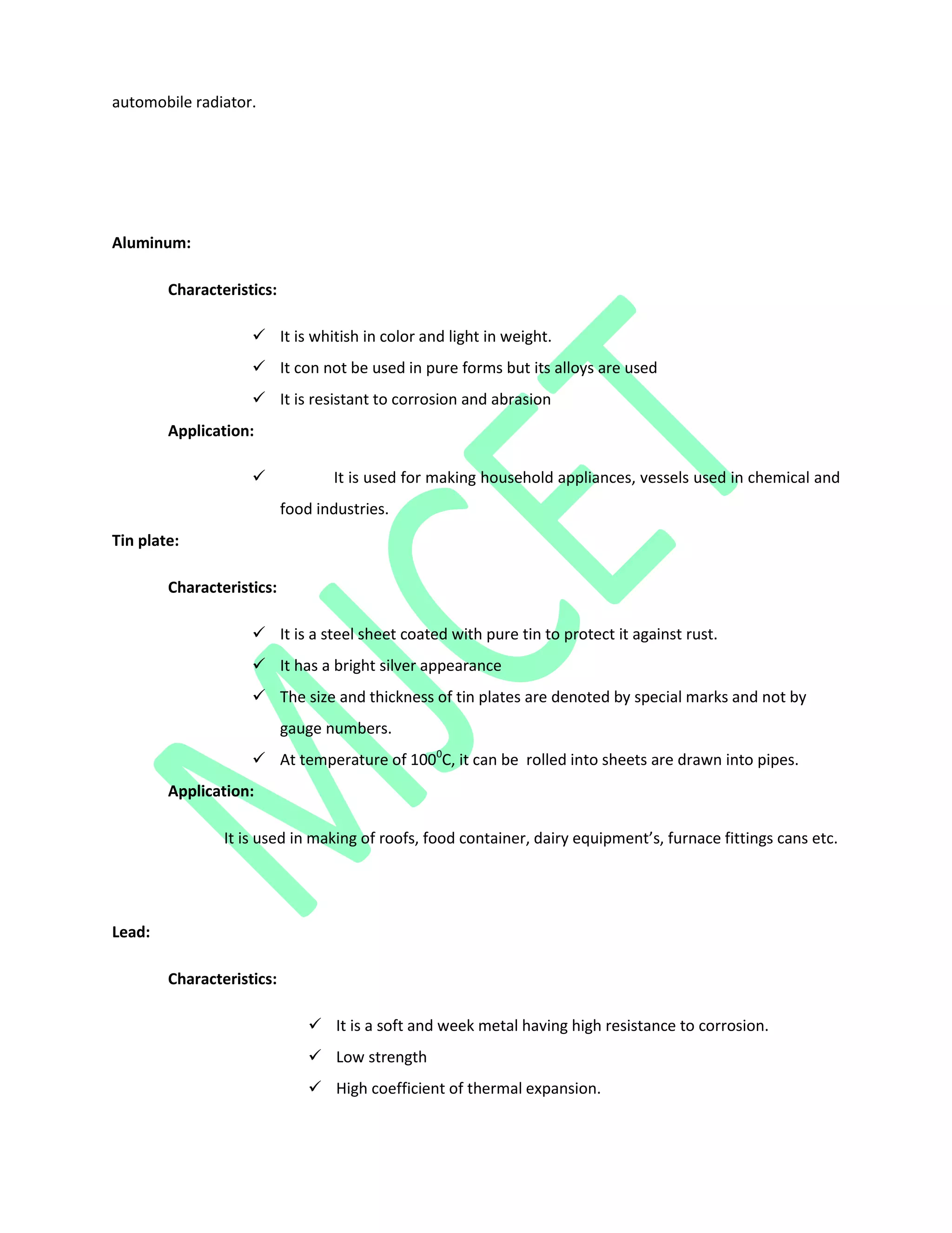automobile radiator.
Aluminum:
Characteristics:
 It is whitish in color and light in weight.
 It con not be used in pure forms but its alloys are used
 It is resistant to corrosion and abrasion
Application:
 It is used for making household appliances, vessels used in chemical and
food industries.
Tin plate:
Characteristics:
 It is a steel sheet coated with pure tin to protect it against rust.
 It has a bright silver appearance
 The size and thickness of tin plates are denoted by special marks and not by
gauge numbers.
 At temperature of 1000
C, it can be rolled into sheets are drawn into pipes.
Application:
It is used in making of roofs, food container, dairy equipment’s, furnace fittings cans etc.
Lead:
Characteristics:
 It is a soft and week metal having high resistance to corrosion.
 Low strength
 High coefficient of thermal expansion.
 