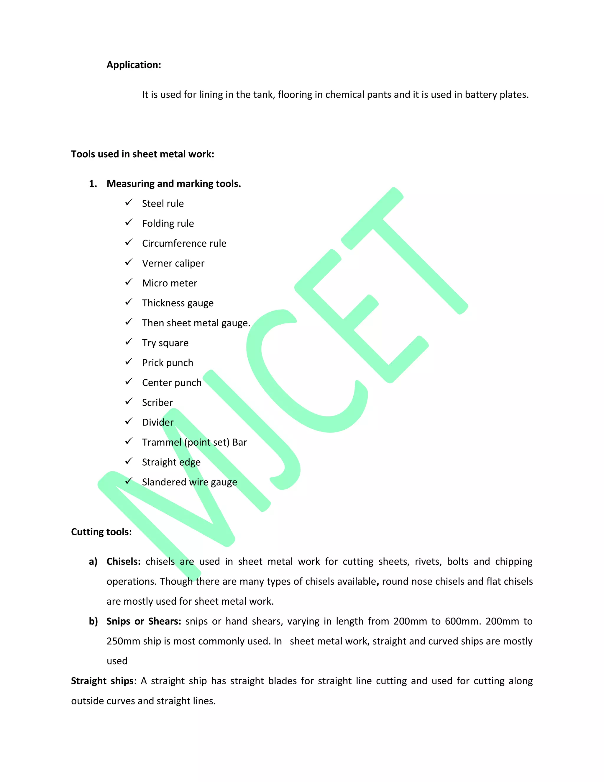 Application:
It is used for lining in the tank, flooring in chemical pants and it is used in battery plates.
Tools used in sheet metal work:
1. Measuring and marking tools.
 Steel rule
 Folding rule
 Circumference rule
 Verner caliper
 Micro meter
 Thickness gauge
 Then sheet metal gauge.
 Try square
 Prick punch
 Center punch
 Scriber
 Divider
 Trammel (point set) Bar
 Straight edge
 Slandered wire gauge
Cutting tools:
a) Chisels: chisels are used in sheet metal work for cutting sheets, rivets, bolts and chipping
operations. Though there are many types of chisels available, round nose chisels and flat chisels
are mostly used for sheet metal work.
b) Snips or Shears: snips or hand shears, varying in length from 200mm to 600mm. 200mm to
250mm ship is most commonly used. In sheet metal work, straight and curved ships are mostly
used
Straight ships: A straight ship has straight blades for straight line cutting and used for cutting along
outside curves and straight lines.
 