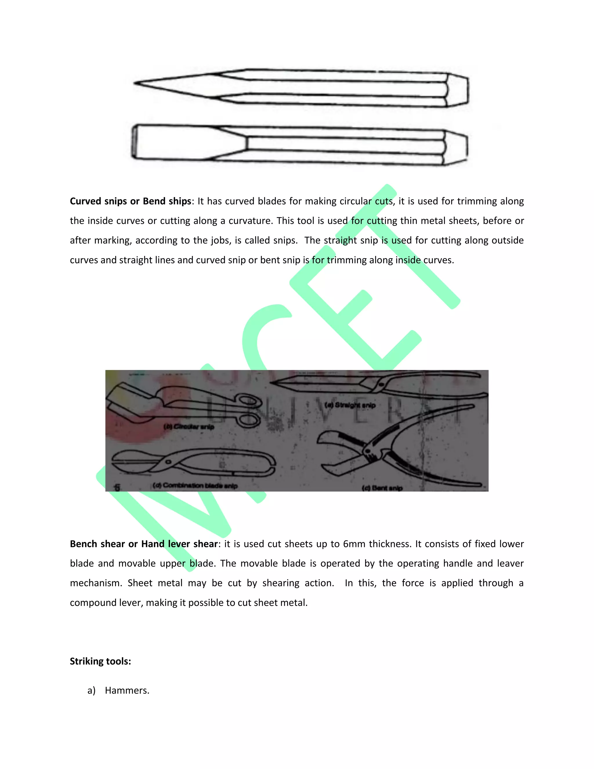 Curved snips or Bend ships: It has curved blades for making circular cuts, it is used for trimming along
the inside curves or cutting along a curvature. This tool is used for cutting thin metal sheets, before or
after marking, according to the jobs, is called snips. The straight snip is used for cutting along outside
curves and straight lines and curved snip or bent snip is for trimming along inside curves.
Bench shear or Hand lever shear: it is used cut sheets up to 6mm thickness. It consists of fixed lower
blade and movable upper blade. The movable blade is operated by the operating handle and leaver
mechanism. Sheet metal may be cut by shearing action. In this, the force is applied through a
compound lever, making it possible to cut sheet metal.
Striking tools:
a) Hammers.
 