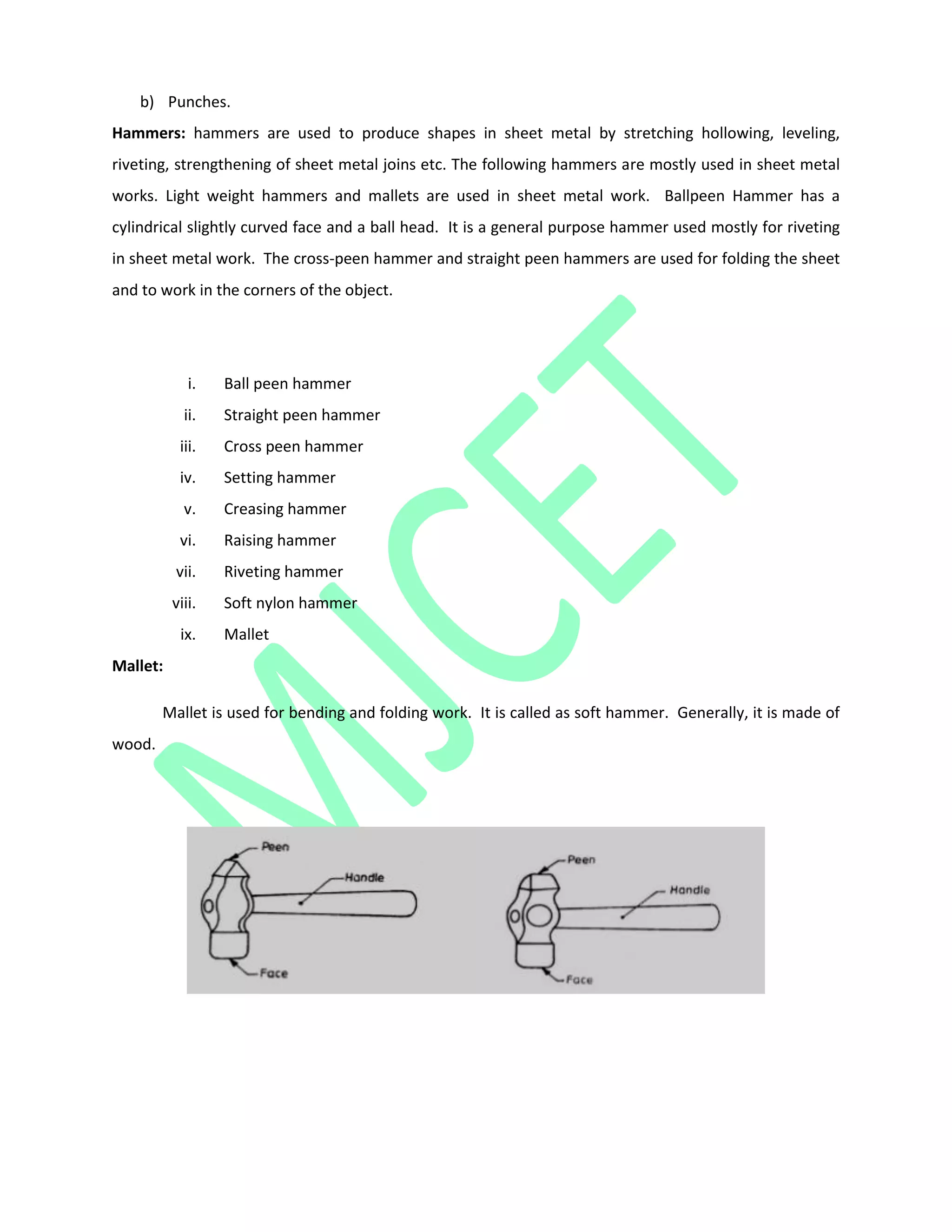 b) Punches.
Hammers: hammers are used to produce shapes in sheet metal by stretching hollowing, leveling,
riveting, strengthening of sheet metal joins etc. The following hammers are mostly used in sheet metal
works. Light weight hammers and mallets are used in sheet metal work. Ballpeen Hammer has a
cylindrical slightly curved face and a ball head. It is a general purpose hammer used mostly for riveting
in sheet metal work. The cross-peen hammer and straight peen hammers are used for folding the sheet
and to work in the corners of the object.
i. Ball peen hammer
ii. Straight peen hammer
iii. Cross peen hammer
iv. Setting hammer
v. Creasing hammer
vi. Raising hammer
vii. Riveting hammer
viii. Soft nylon hammer
ix. Mallet
Mallet:
Mallet is used for bending and folding work. It is called as soft hammer. Generally, it is made of
wood.
 