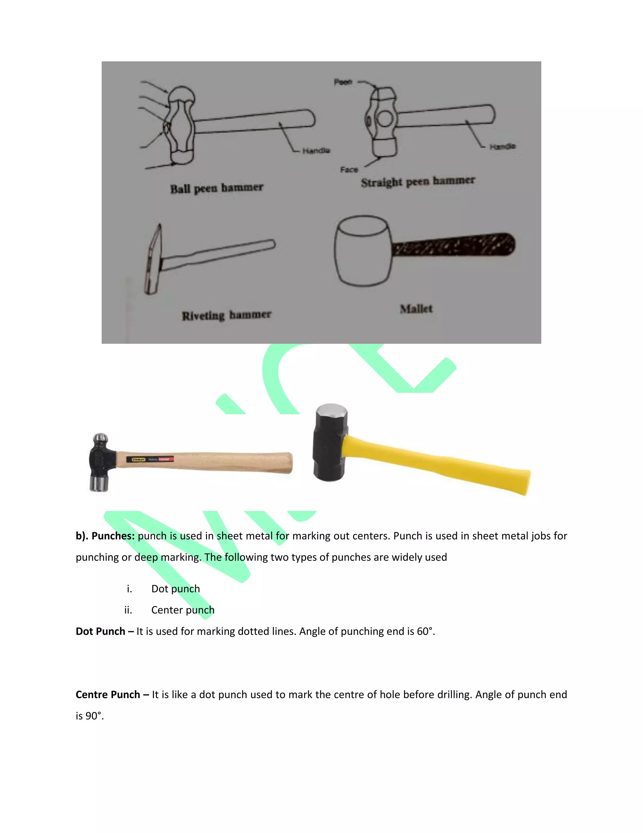b). Punches: punch is used in sheet metal for marking out centers. Punch is used in sheet metal jobs for
punching or deep marking. The following two types of punches are widely used
i. Dot punch
ii. Center punch
Dot Punch – It is used for marking dotted lines. Angle of punching end is 60°.
Centre Punch – It is like a dot punch used to mark the centre of hole before drilling. Angle of punch end
is 90°.
 