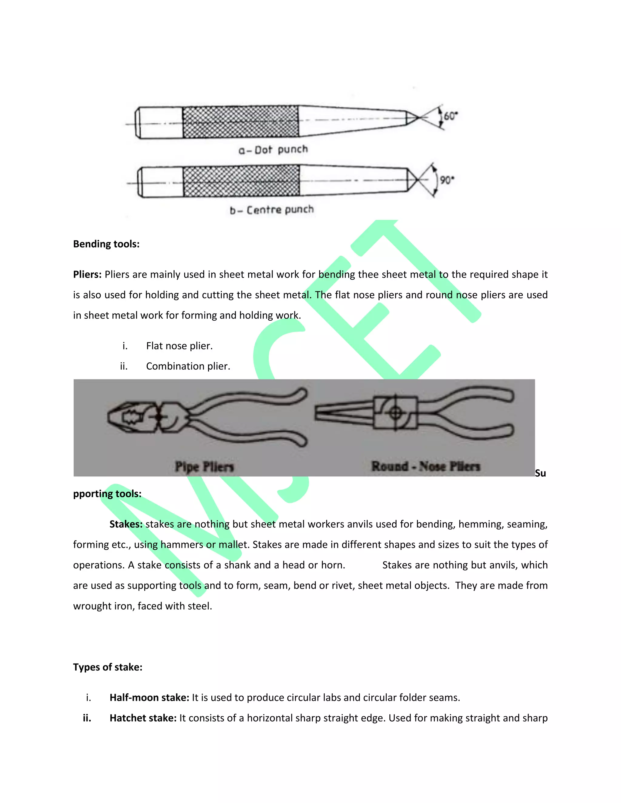 Bending tools:
Pliers: Pliers are mainly used in sheet metal work for bending thee sheet metal to the required shape it
is also used for holding and cutting the sheet metal. The flat nose pliers and round nose pliers are used
in sheet metal work for forming and holding work.
i. Flat nose plier.
ii. Combination plier.
Su
pporting tools:
Stakes: stakes are nothing but sheet metal workers anvils used for bending, hemming, seaming,
forming etc., using hammers or mallet. Stakes are made in different shapes and sizes to suit the types of
operations. A stake consists of a shank and a head or horn. Stakes are nothing but anvils, which
are used as supporting tools and to form, seam, bend or rivet, sheet metal objects. They are made from
wrought iron, faced with steel.
Types of stake:
i. Half-moon stake: It is used to produce circular labs and circular folder seams.
ii. Hatchet stake: It consists of a horizontal sharp straight edge. Used for making straight and sharp
 