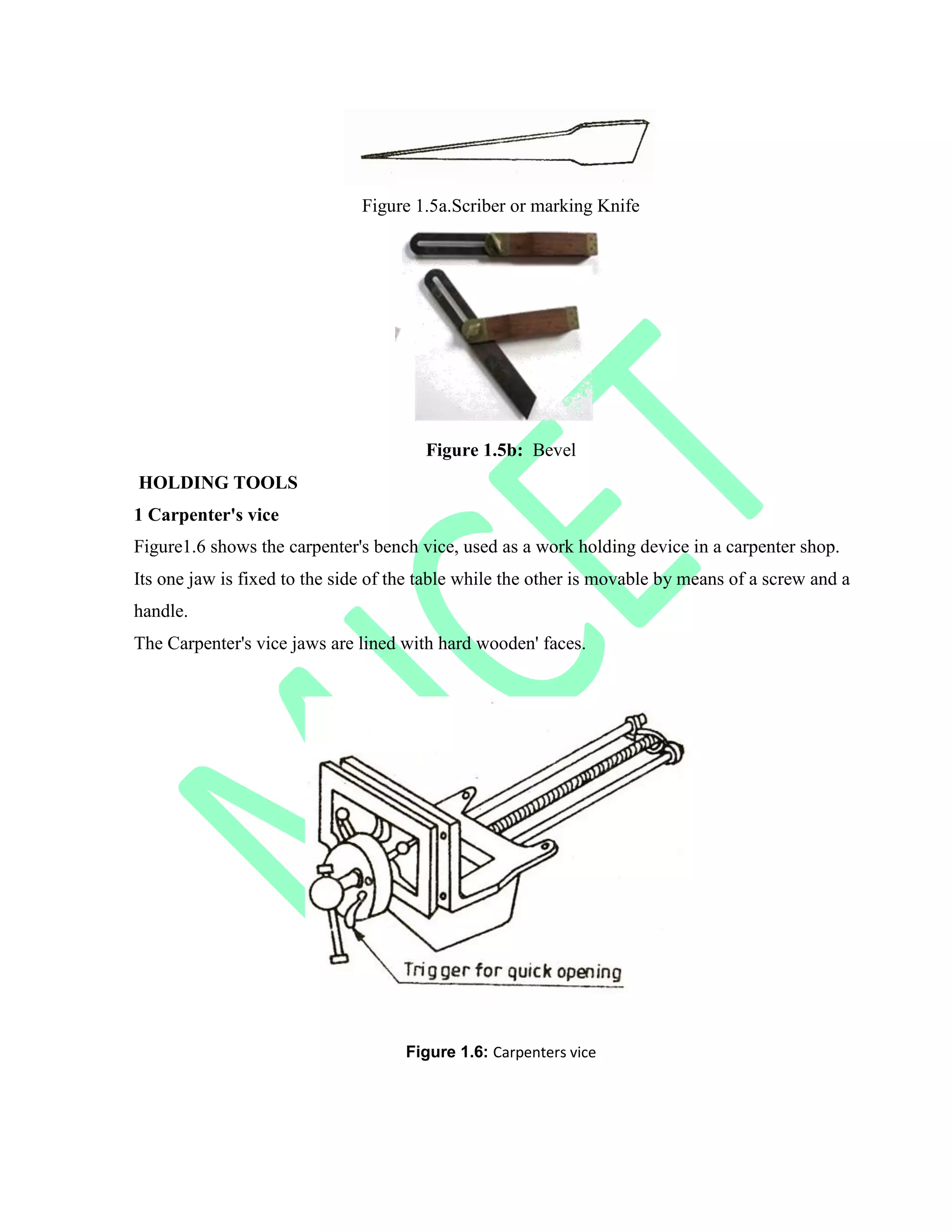 Figure 1.5a.Scriber or marking Knife
Figure 1.5b: Bevel
HOLDING TOOLS
1 Carpenter's vice
Figure1.6 shows the carpenter's bench vice, used as a work holding device in a carpenter shop.
Its one jaw is fixed to the side of the table while the other is movable by means of a screw and a
handle.
The Carpenter's vice jaws are lined with hard wooden' faces.
Figure 1.6: Carpenters vice
 
