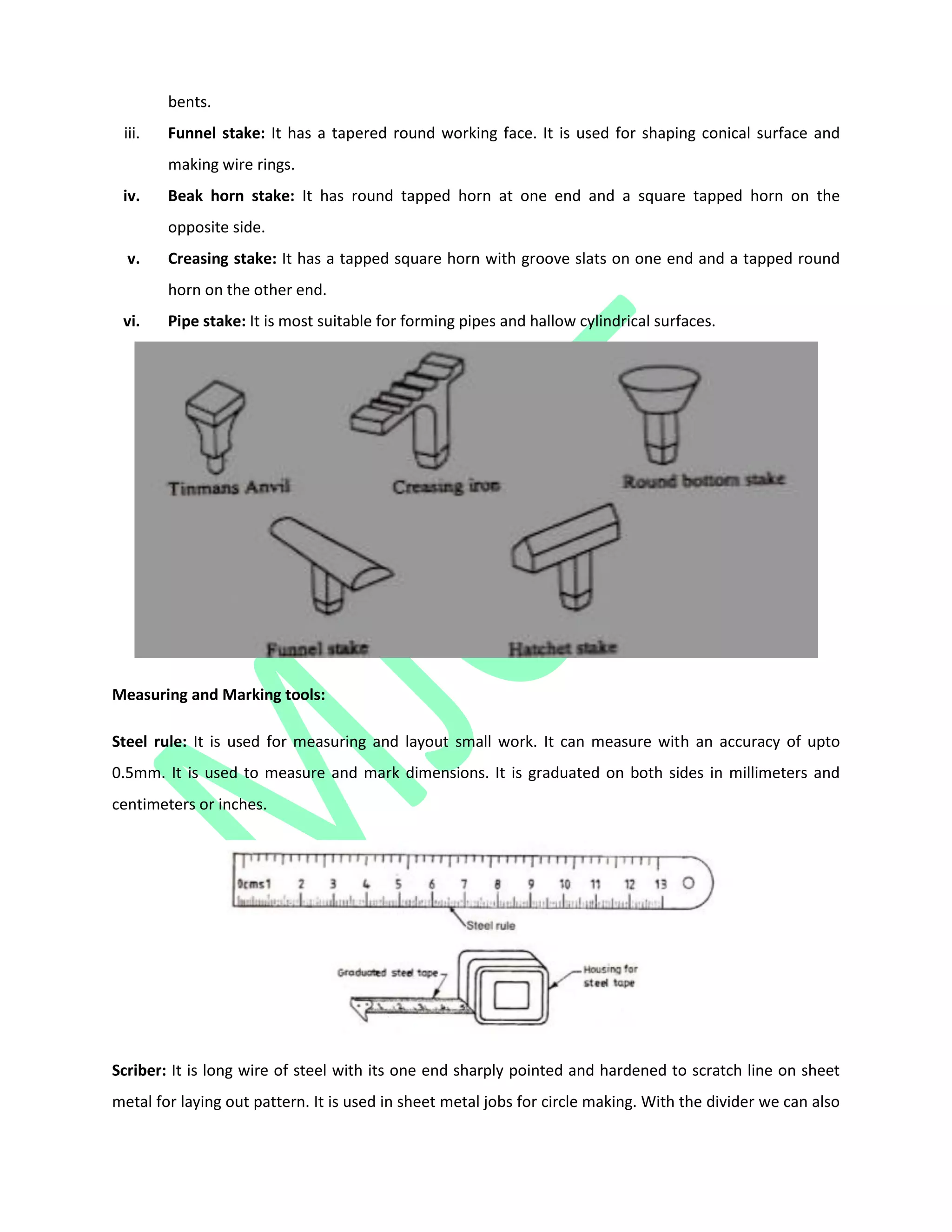 bents.
iii. Funnel stake: It has a tapered round working face. It is used for shaping conical surface and
making wire rings.
iv. Beak horn stake: It has round tapped horn at one end and a square tapped horn on the
opposite side.
v. Creasing stake: It has a tapped square horn with groove slats on one end and a tapped round
horn on the other end.
vi. Pipe stake: It is most suitable for forming pipes and hallow cylindrical surfaces.
Measuring and Marking tools:
Steel rule: It is used for measuring and layout small work. It can measure with an accuracy of upto
0.5mm. It is used to measure and mark dimensions. It is graduated on both sides in millimeters and
centimeters or inches.
Scriber: It is long wire of steel with its one end sharply pointed and hardened to scratch line on sheet
metal for laying out pattern. It is used in sheet metal jobs for circle making. With the divider we can also
 