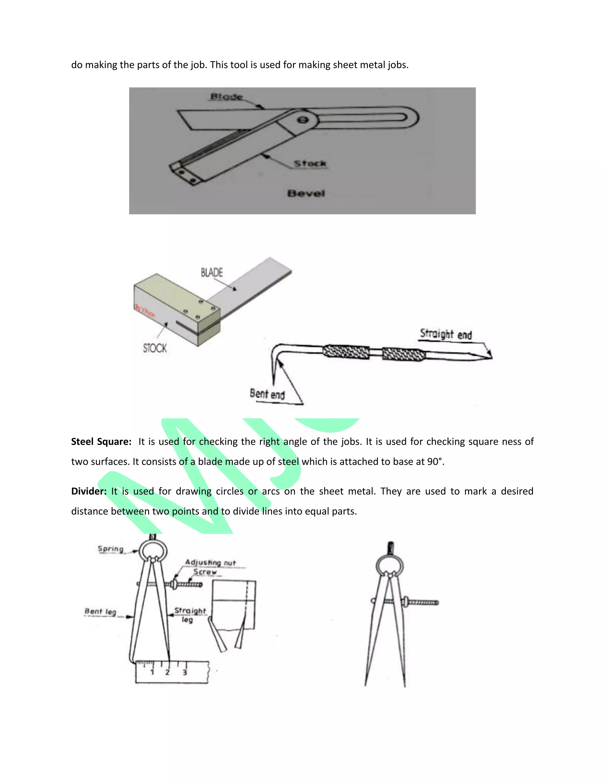 do making the parts of the job. This tool is used for making sheet metal jobs.
Steel Square: It is used for checking the right angle of the jobs. It is used for checking square ness of
two surfaces. It consists of a blade made up of steel which is attached to base at 90°.
Divider: It is used for drawing circles or arcs on the sheet metal. They are used to mark a desired
distance between two points and to divide lines into equal parts.
 
