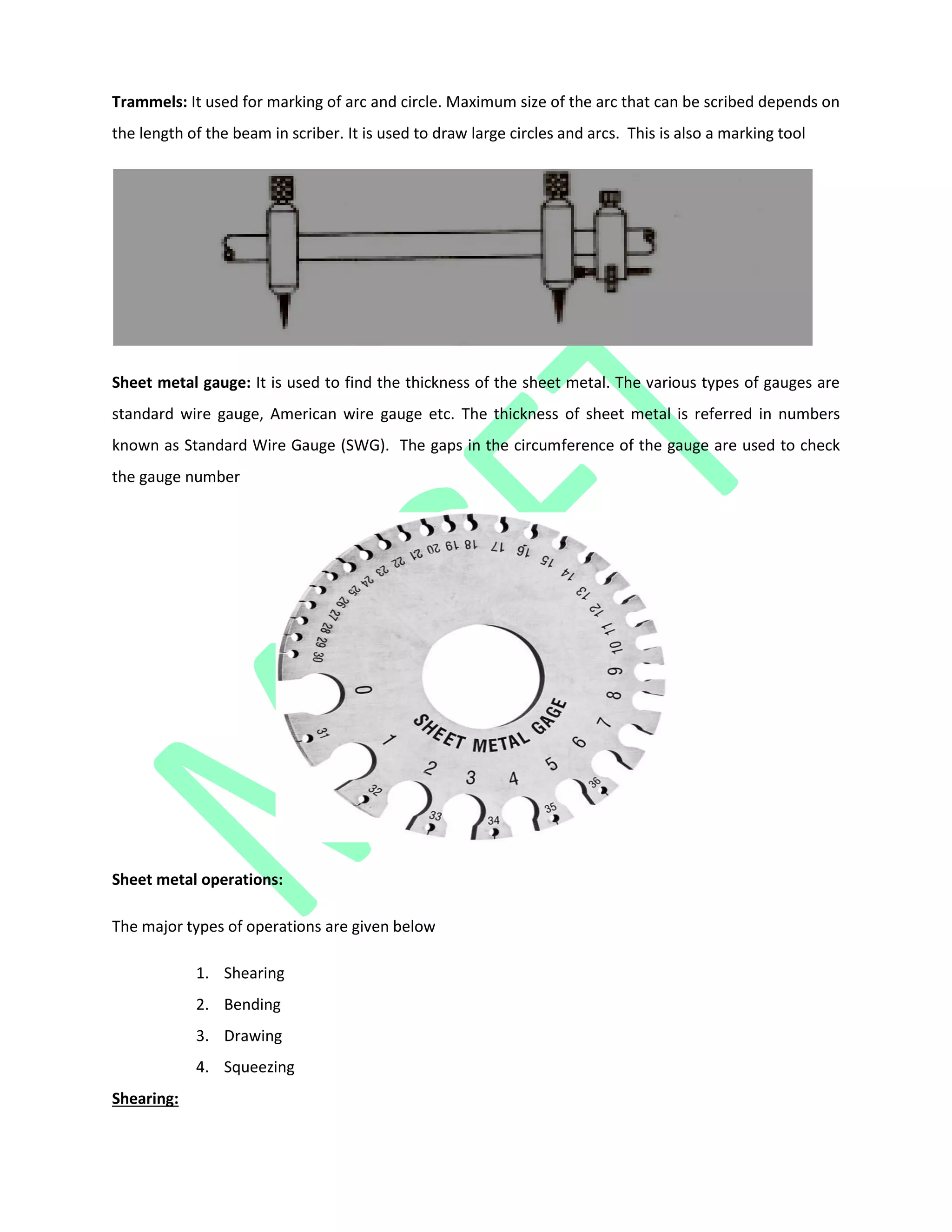 Trammels: It used for marking of arc and circle. Maximum size of the arc that can be scribed depends on
the length of the beam in scriber. It is used to draw large circles and arcs. This is also a marking tool
Sheet metal gauge: It is used to find the thickness of the sheet metal. The various types of gauges are
standard wire gauge, American wire gauge etc. The thickness of sheet metal is referred in numbers
known as Standard Wire Gauge (SWG). The gaps in the circumference of the gauge are used to check
the gauge number
Sheet metal operations:
The major types of operations are given below
1. Shearing
2. Bending
3. Drawing
4. Squeezing
Shearing:
 