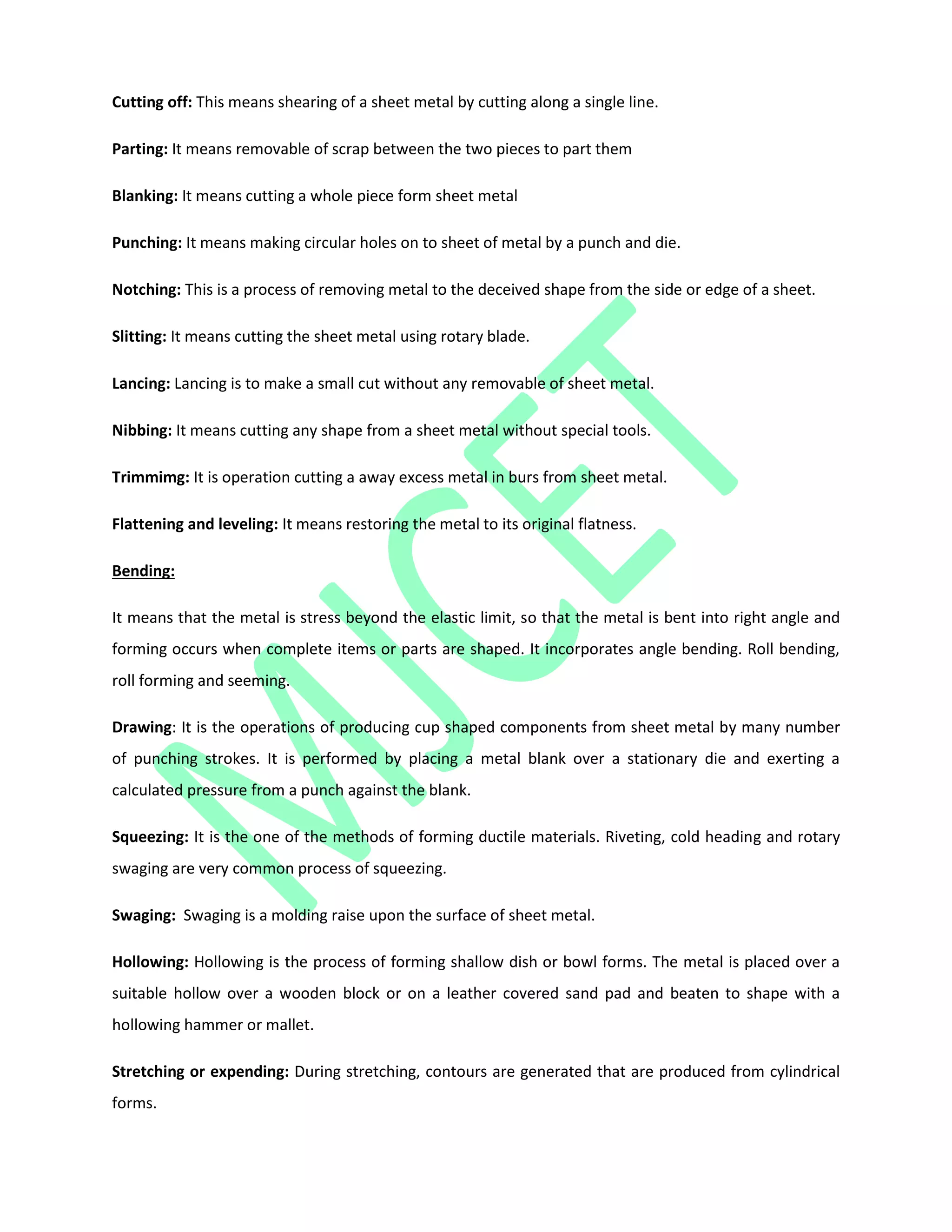 Cutting off: This means shearing of a sheet metal by cutting along a single line.
Parting: It means removable of scrap between the two pieces to part them
Blanking: It means cutting a whole piece form sheet metal
Punching: It means making circular holes on to sheet of metal by a punch and die.
Notching: This is a process of removing metal to the deceived shape from the side or edge of a sheet.
Slitting: It means cutting the sheet metal using rotary blade.
Lancing: Lancing is to make a small cut without any removable of sheet metal.
Nibbing: It means cutting any shape from a sheet metal without special tools.
Trimmimg: It is operation cutting a away excess metal in burs from sheet metal.
Flattening and leveling: It means restoring the metal to its original flatness.
Bending:
It means that the metal is stress beyond the elastic limit, so that the metal is bent into right angle and
forming occurs when complete items or parts are shaped. It incorporates angle bending. Roll bending,
roll forming and seeming.
Drawing: It is the operations of producing cup shaped components from sheet metal by many number
of punching strokes. It is performed by placing a metal blank over a stationary die and exerting a
calculated pressure from a punch against the blank.
Squeezing: It is the one of the methods of forming ductile materials. Riveting, cold heading and rotary
swaging are very common process of squeezing.
Swaging: Swaging is a molding raise upon the surface of sheet metal.
Hollowing: Hollowing is the process of forming shallow dish or bowl forms. The metal is placed over a
suitable hollow over a wooden block or on a leather covered sand pad and beaten to shape with a
hollowing hammer or mallet.
Stretching or expending: During stretching, contours are generated that are produced from cylindrical
forms.
 