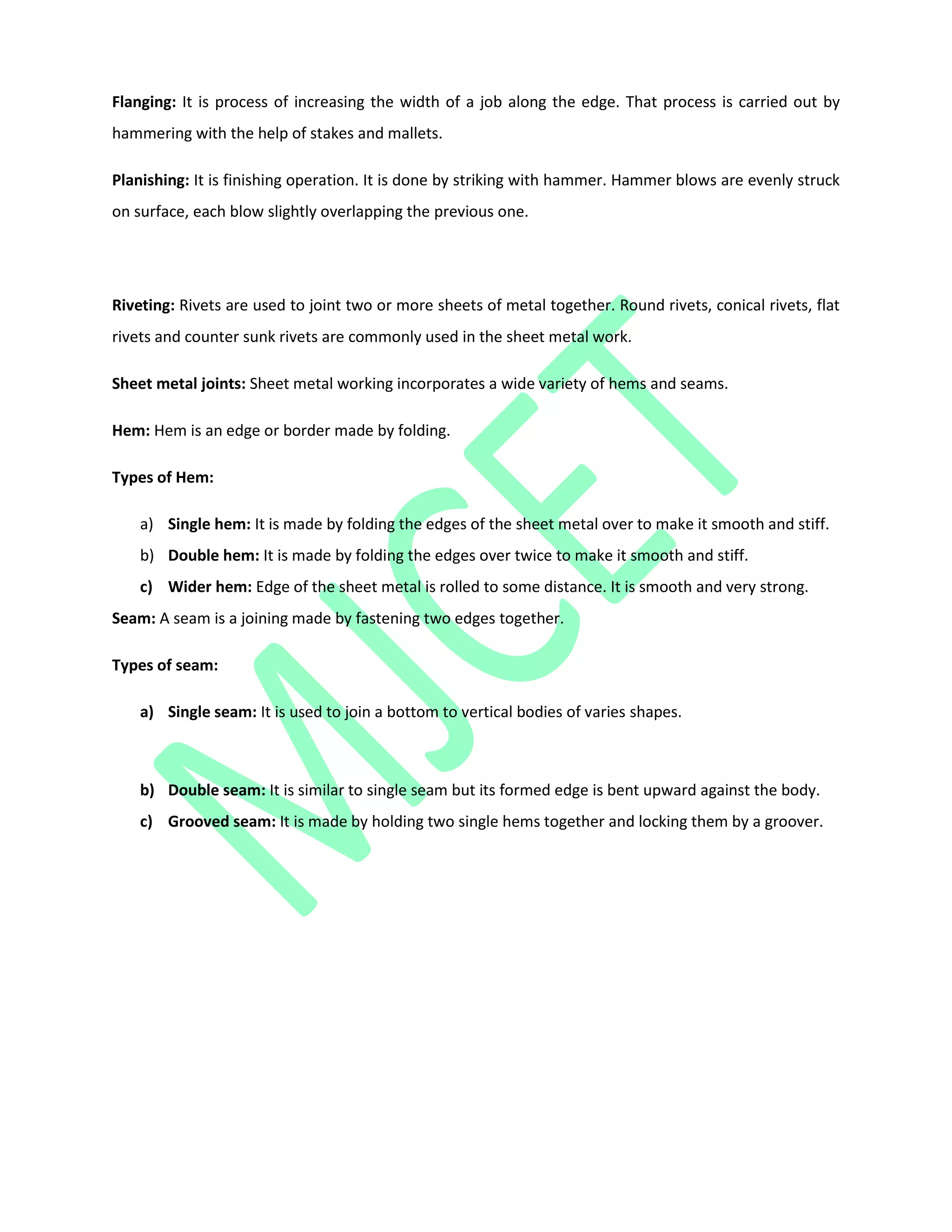 Flanging: It is process of increasing the width of a job along the edge. That process is carried out by
hammering with the help of stakes and mallets.
Planishing: It is finishing operation. It is done by striking with hammer. Hammer blows are evenly struck
on surface, each blow slightly overlapping the previous one.
Riveting: Rivets are used to joint two or more sheets of metal together. Round rivets, conical rivets, flat
rivets and counter sunk rivets are commonly used in the sheet metal work.
Sheet metal joints: Sheet metal working incorporates a wide variety of hems and seams.
Hem: Hem is an edge or border made by folding.
Types of Hem:
a) Single hem: It is made by folding the edges of the sheet metal over to make it smooth and stiff.
b) Double hem: It is made by folding the edges over twice to make it smooth and stiff.
c) Wider hem: Edge of the sheet metal is rolled to some distance. It is smooth and very strong.
Seam: A seam is a joining made by fastening two edges together.
Types of seam:
a) Single seam: It is used to join a bottom to vertical bodies of varies shapes.
b) Double seam: It is similar to single seam but its formed edge is bent upward against the body.
c) Grooved seam: It is made by holding two single hems together and locking them by a groover.
 