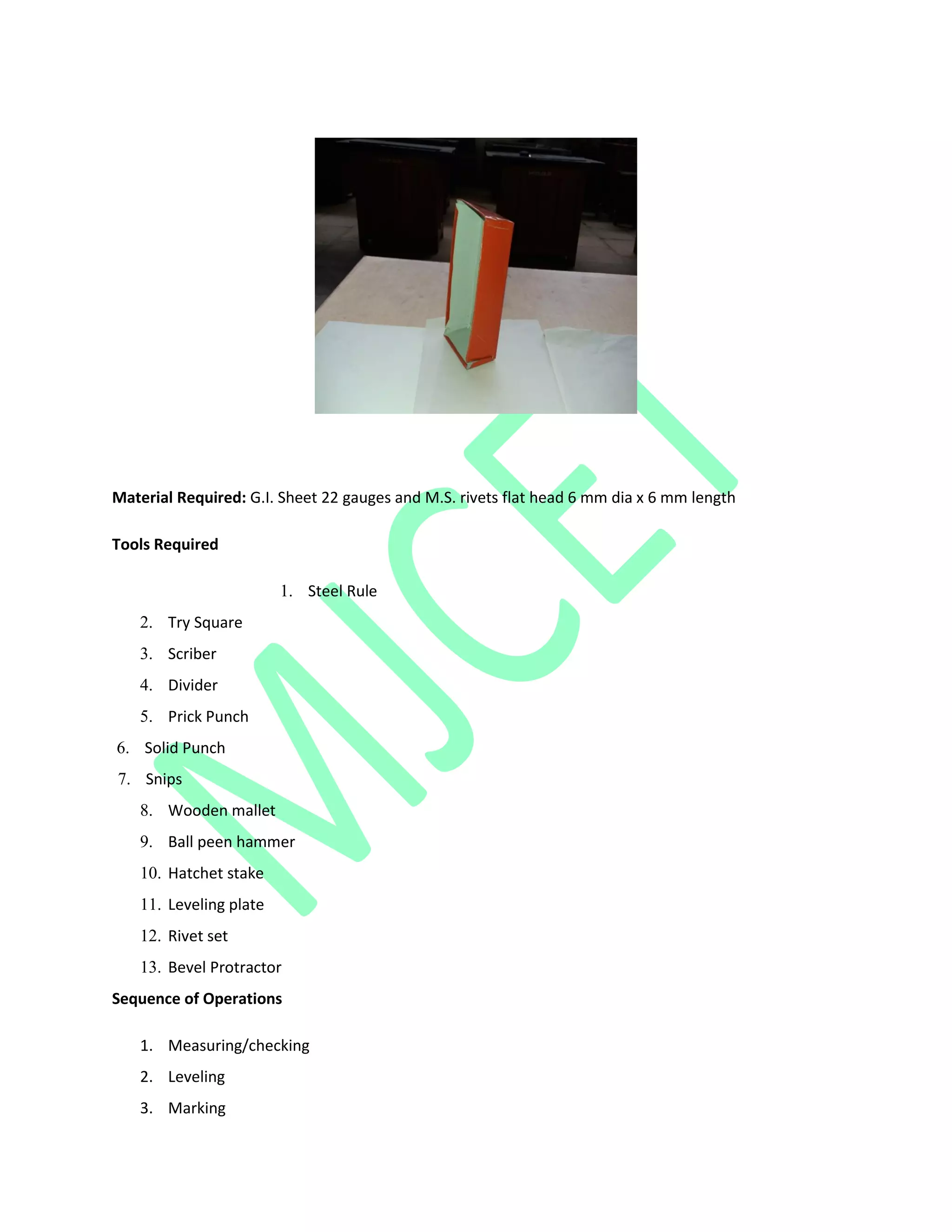Material Required: G.I. Sheet 22 gauges and M.S. rivets flat head 6 mm dia x 6 mm length
Tools Required
1. Steel Rule
2. Try Square
3. Scriber
4. Divider
5. Prick Punch
6. Solid Punch
7. Snips
8. Wooden mallet
9. Ball peen hammer
10. Hatchet stake
11. Leveling plate
12. Rivet set
13. Bevel Protractor
Sequence of Operations
1. Measuring/checking
2. Leveling
3. Marking
 