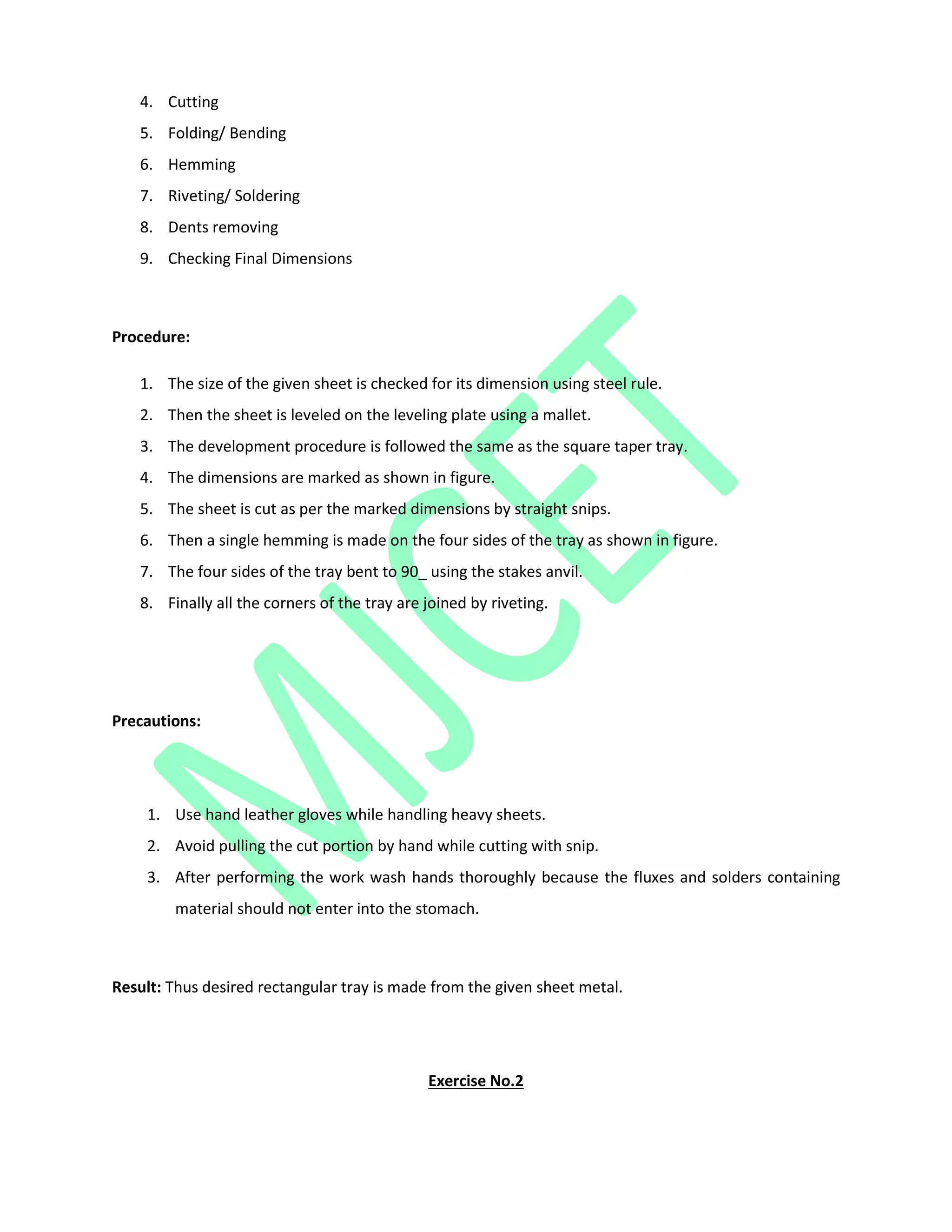 4. Cutting
5. Folding/ Bending
6. Hemming
7. Riveting/ Soldering
8. Dents removing
9. Checking Final Dimensions
Procedure:
1. The size of the given sheet is checked for its dimension using steel rule.
2. Then the sheet is leveled on the leveling plate using a mallet.
3. The development procedure is followed the same as the square taper tray.
4. The dimensions are marked as shown in figure.
5. The sheet is cut as per the marked dimensions by straight snips.
6. Then a single hemming is made on the four sides of the tray as shown in figure.
7. The four sides of the tray bent to 90_ using the stakes anvil.
8. Finally all the corners of the tray are joined by riveting.
Precautions:
1. Use hand leather gloves while handling heavy sheets.
2. Avoid pulling the cut portion by hand while cutting with snip.
3. After performing the work wash hands thoroughly because the fluxes and solders containing
material should not enter into the stomach.
Result: Thus desired rectangular tray is made from the given sheet metal.
Exercise No.2
 