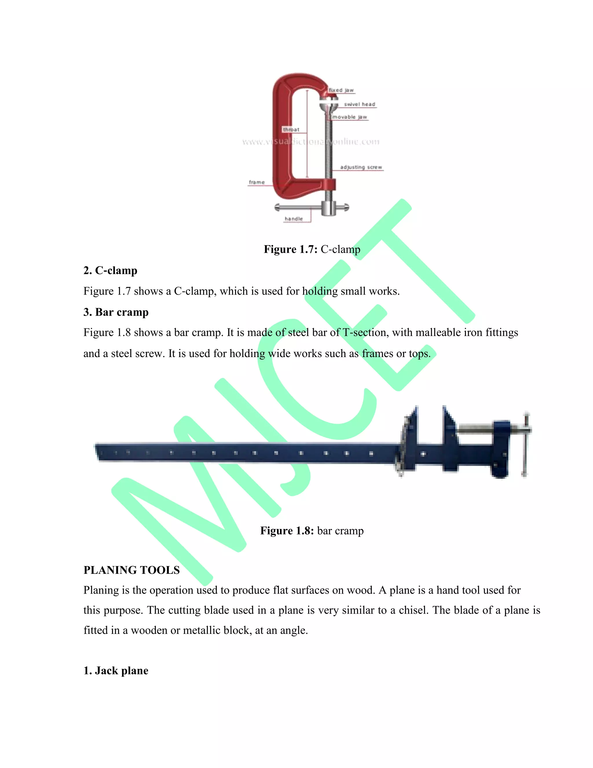 Figure 1.7: C‐clamp
2. C‐clamp
Figure 1.7 shows a C‐clamp, which is used for holding small works.
3. Bar cramp
Figure 1.8 shows a bar cramp. It is made of steel bar of T‐section, with malleable iron fittings
and a steel screw. It is used for holding wide works such as frames or tops.
Figure 1.8: bar cramp
PLANING TOOLS
Planing is the operation used to produce flat surfaces on wood. A plane is a hand tool used for
this purpose. The cutting blade used in a plane is very similar to a chisel. The blade of a plane is
fitted in a wooden or metallic block, at an angle.
1. Jack plane
 