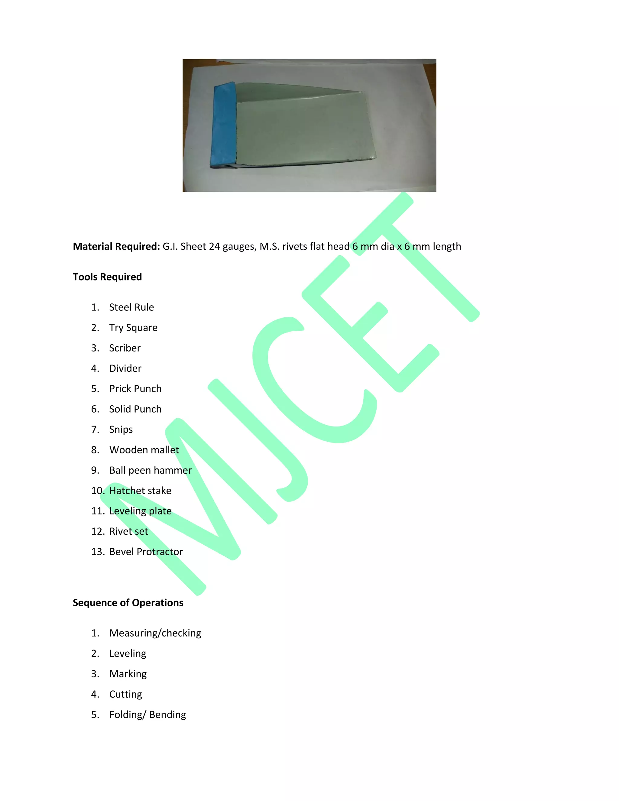 Material Required: G.I. Sheet 24 gauges, M.S. rivets flat head 6 mm dia x 6 mm length
Tools Required
1. Steel Rule
2. Try Square
3. Scriber
4. Divider
5. Prick Punch
6. Solid Punch
7. Snips
8. Wooden mallet
9. Ball peen hammer
10. Hatchet stake
11. Leveling plate
12. Rivet set
13. Bevel Protractor
Sequence of Operations
1. Measuring/checking
2. Leveling
3. Marking
4. Cutting
5. Folding/ Bending
 