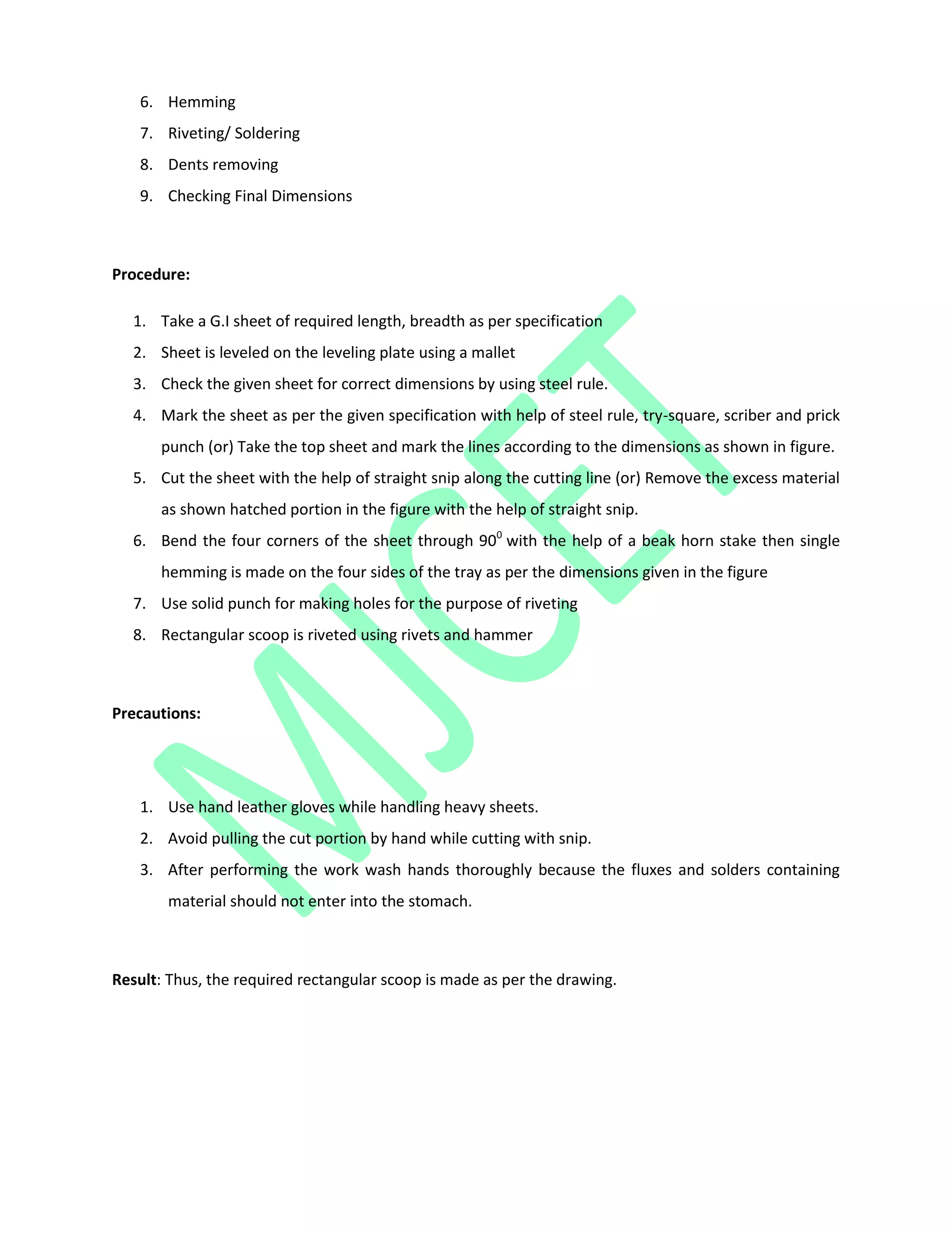 6. Hemming
7. Riveting/ Soldering
8. Dents removing
9. Checking Final Dimensions
Procedure:
1. Take a G.I sheet of required length, breadth as per specification
2. Sheet is leveled on the leveling plate using a mallet
3. Check the given sheet for correct dimensions by using steel rule.
4. Mark the sheet as per the given specification with help of steel rule, try-square, scriber and prick
punch (or) Take the top sheet and mark the lines according to the dimensions as shown in figure.
5. Cut the sheet with the help of straight snip along the cutting line (or) Remove the excess material
as shown hatched portion in the figure with the help of straight snip.
6. Bend the four corners of the sheet through 900
with the help of a beak horn stake then single
hemming is made on the four sides of the tray as per the dimensions given in the figure
7. Use solid punch for making holes for the purpose of riveting
8. Rectangular scoop is riveted using rivets and hammer
Precautions:
1. Use hand leather gloves while handling heavy sheets.
2. Avoid pulling the cut portion by hand while cutting with snip.
3. After performing the work wash hands thoroughly because the fluxes and solders containing
material should not enter into the stomach.
Result: Thus, the required rectangular scoop is made as per the drawing.
 