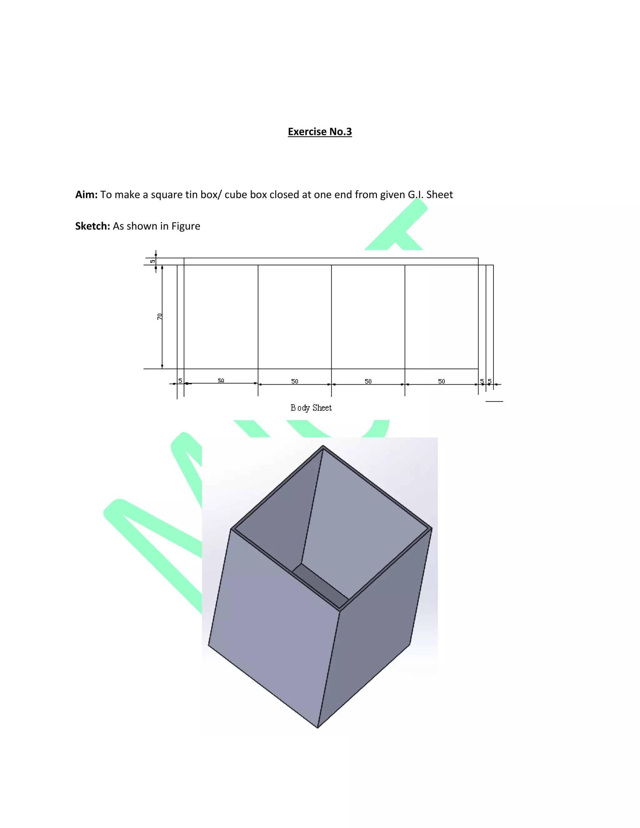 Exercise No.3
Aim: To make a square tin box/ cube box closed at one end from given G.I. Sheet
Sketch: As shown in Figure
 