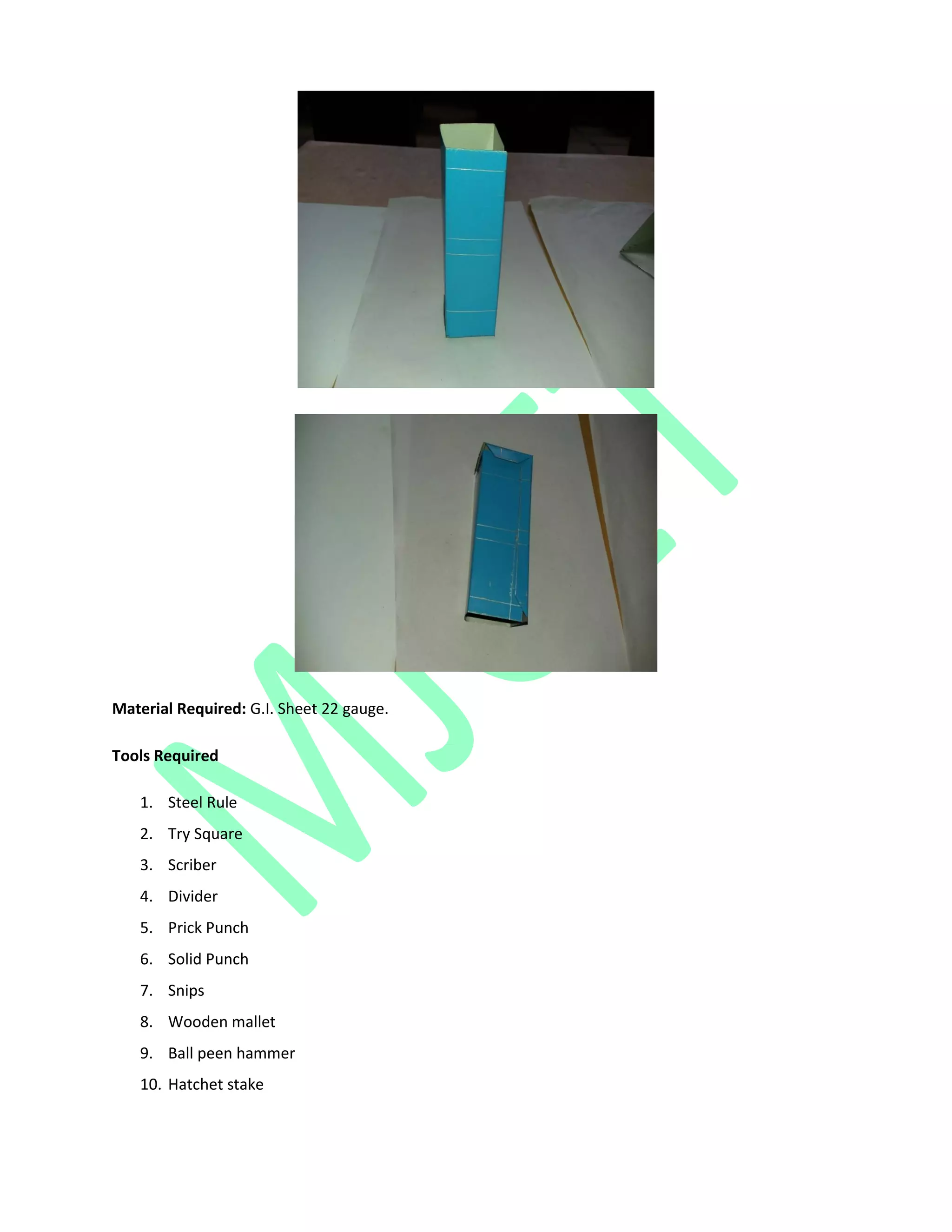 Material Required: G.I. Sheet 22 gauge.
Tools Required
1. Steel Rule
2. Try Square
3. Scriber
4. Divider
5. Prick Punch
6. Solid Punch
7. Snips
8. Wooden mallet
9. Ball peen hammer
10. Hatchet stake
 