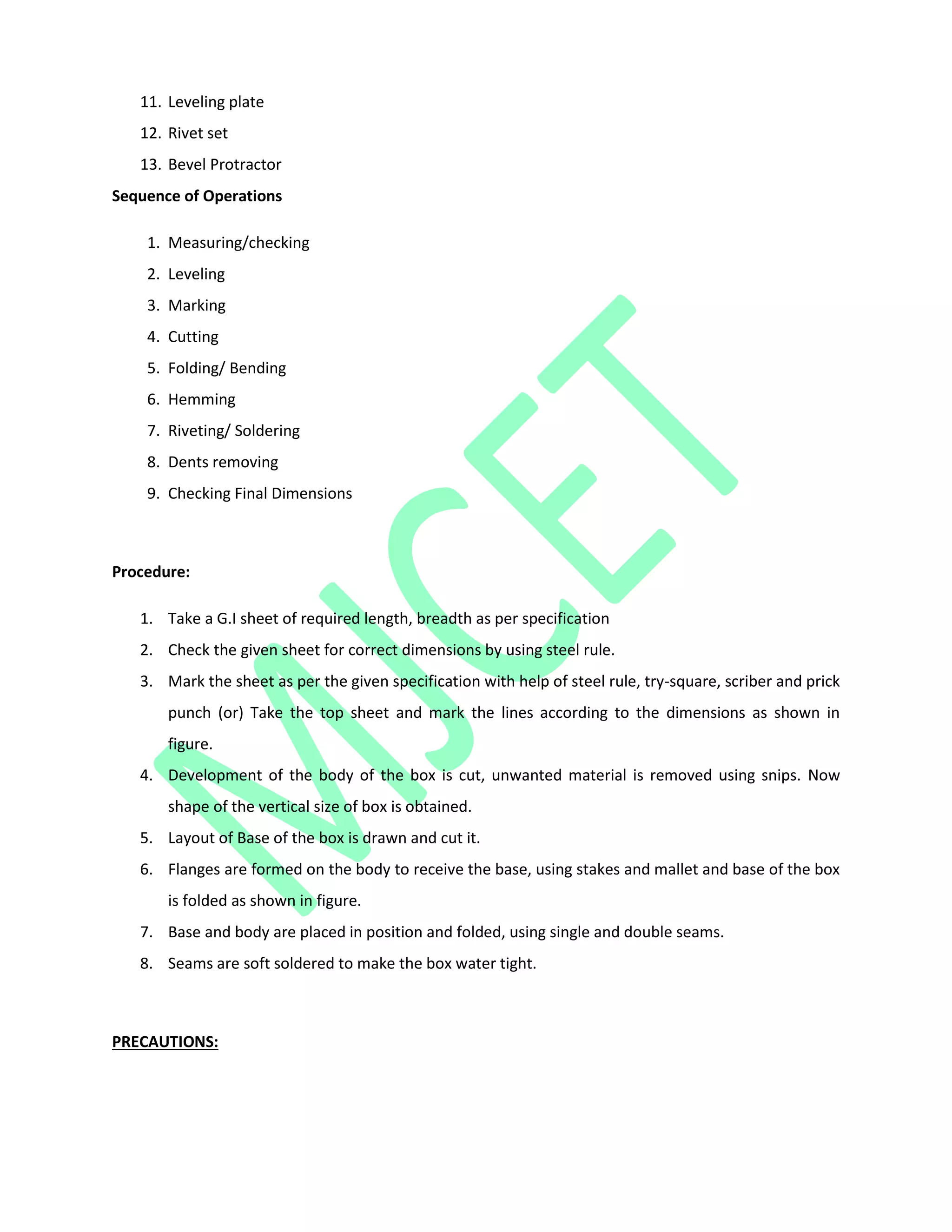 11. Leveling plate
12. Rivet set
13. Bevel Protractor
Sequence of Operations
1. Measuring/checking
2. Leveling
3. Marking
4. Cutting
5. Folding/ Bending
6. Hemming
7. Riveting/ Soldering
8. Dents removing
9. Checking Final Dimensions
Procedure:
1. Take a G.I sheet of required length, breadth as per specification
2. Check the given sheet for correct dimensions by using steel rule.
3. Mark the sheet as per the given specification with help of steel rule, try-square, scriber and prick
punch (or) Take the top sheet and mark the lines according to the dimensions as shown in
figure.
4. Development of the body of the box is cut, unwanted material is removed using snips. Now
shape of the vertical size of box is obtained.
5. Layout of Base of the box is drawn and cut it.
6. Flanges are formed on the body to receive the base, using stakes and mallet and base of the box
is folded as shown in figure.
7. Base and body are placed in position and folded, using single and double seams.
8. Seams are soft soldered to make the box water tight.
PRECAUTIONS:
 