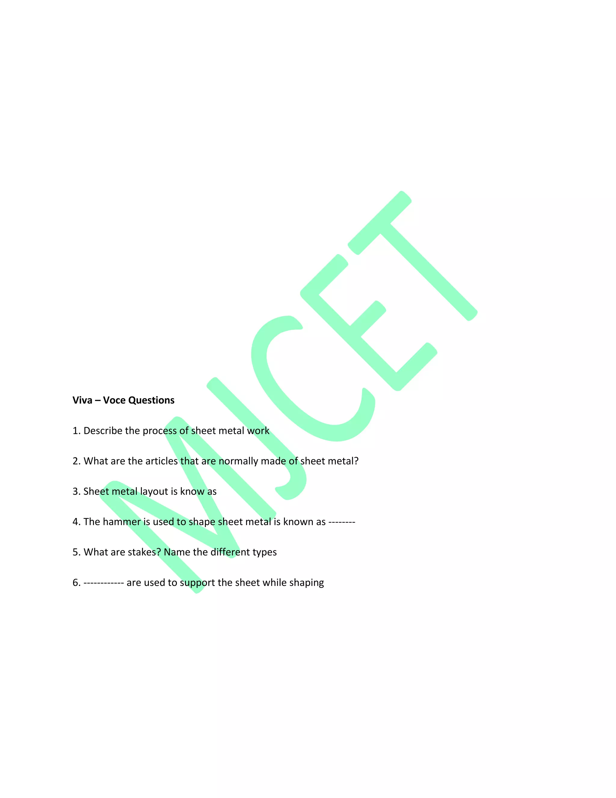 Viva – Voce Questions
1. Describe the process of sheet metal work
2. What are the articles that are normally made of sheet metal?
3. Sheet metal layout is know as
4. The hammer is used to shape sheet metal is known as --------
5. What are stakes? Name the different types
6. ------------ are used to support the sheet while shaping
 