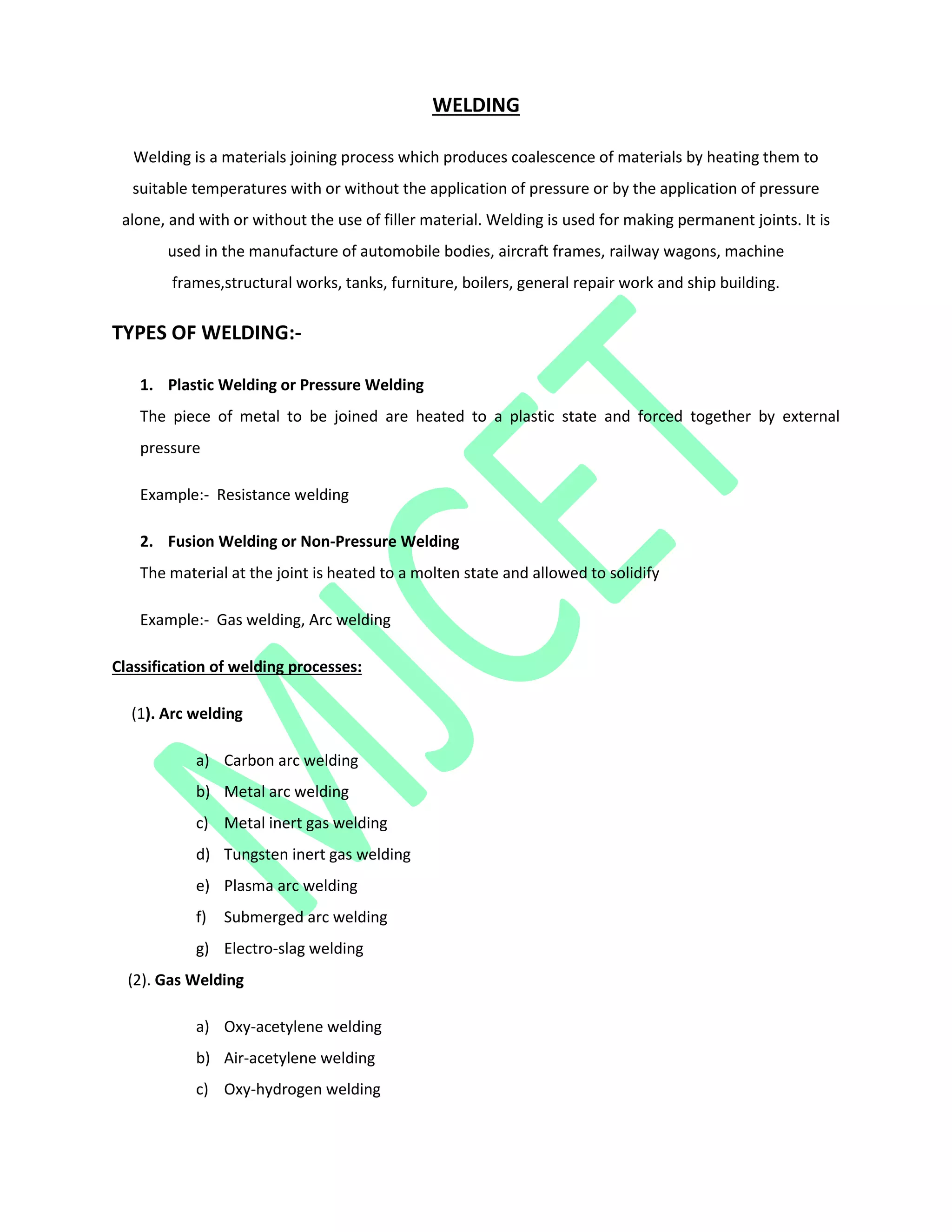 WELDING
Welding is a materials joining process which produces coalescence of materials by heating them to
suitable temperatures with or without the application of pressure or by the application of pressure
alone, and with or without the use of filler material. Welding is used for making permanent joints. It is
used in the manufacture of automobile bodies, aircraft frames, railway wagons, machine
frames,structural works, tanks, furniture, boilers, general repair work and ship building.
TYPES OF WELDING:-
1. Plastic Welding or Pressure Welding
The piece of metal to be joined are heated to a plastic state and forced together by external
pressure
Example:- Resistance welding
2. Fusion Welding or Non-Pressure Welding
The material at the joint is heated to a molten state and allowed to solidify
Example:- Gas welding, Arc welding
Classification of welding processes:
(1). Arc welding
a) Carbon arc welding
b) Metal arc welding
c) Metal inert gas welding
d) Tungsten inert gas welding
e) Plasma arc welding
f) Submerged arc welding
g) Electro-slag welding
(2). Gas Welding
a) Oxy-acetylene welding
b) Air-acetylene welding
c) Oxy-hydrogen welding
 