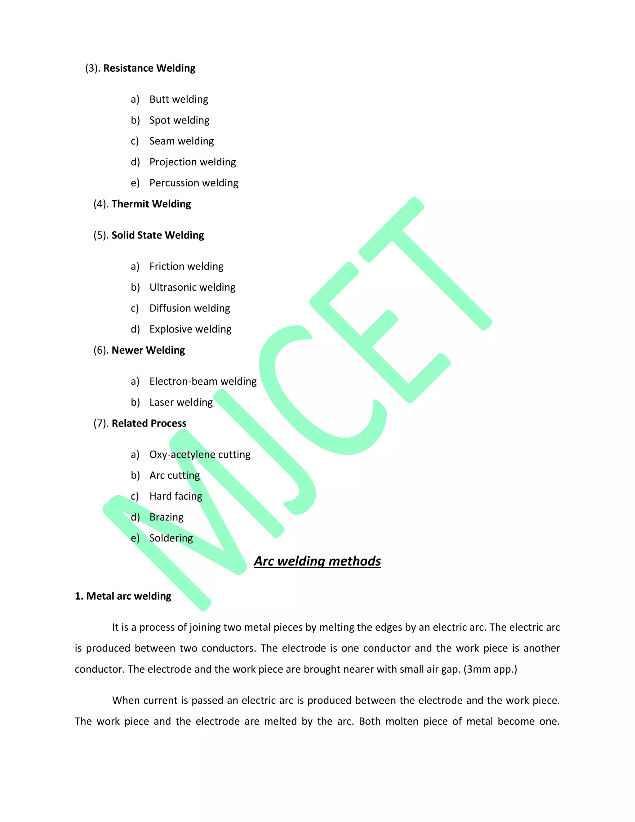 (3). Resistance Welding
a) Butt welding
b) Spot welding
c) Seam welding
d) Projection welding
e) Percussion welding
(4). Thermit Welding
(5). Solid State Welding
a) Friction welding
b) Ultrasonic welding
c) Diffusion welding
d) Explosive welding
(6). Newer Welding
a) Electron-beam welding
b) Laser welding
(7). Related Process
a) Oxy-acetylene cutting
b) Arc cutting
c) Hard facing
d) Brazing
e) Soldering
Arc welding methods
1. Metal arc welding
It is a process of joining two metal pieces by melting the edges by an electric arc. The electric arc
is produced between two conductors. The electrode is one conductor and the work piece is another
conductor. The electrode and the work piece are brought nearer with small air gap. (3mm app.)
When current is passed an electric arc is produced between the electrode and the work piece.
The work piece and the electrode are melted by the arc. Both molten piece of metal become one.
 