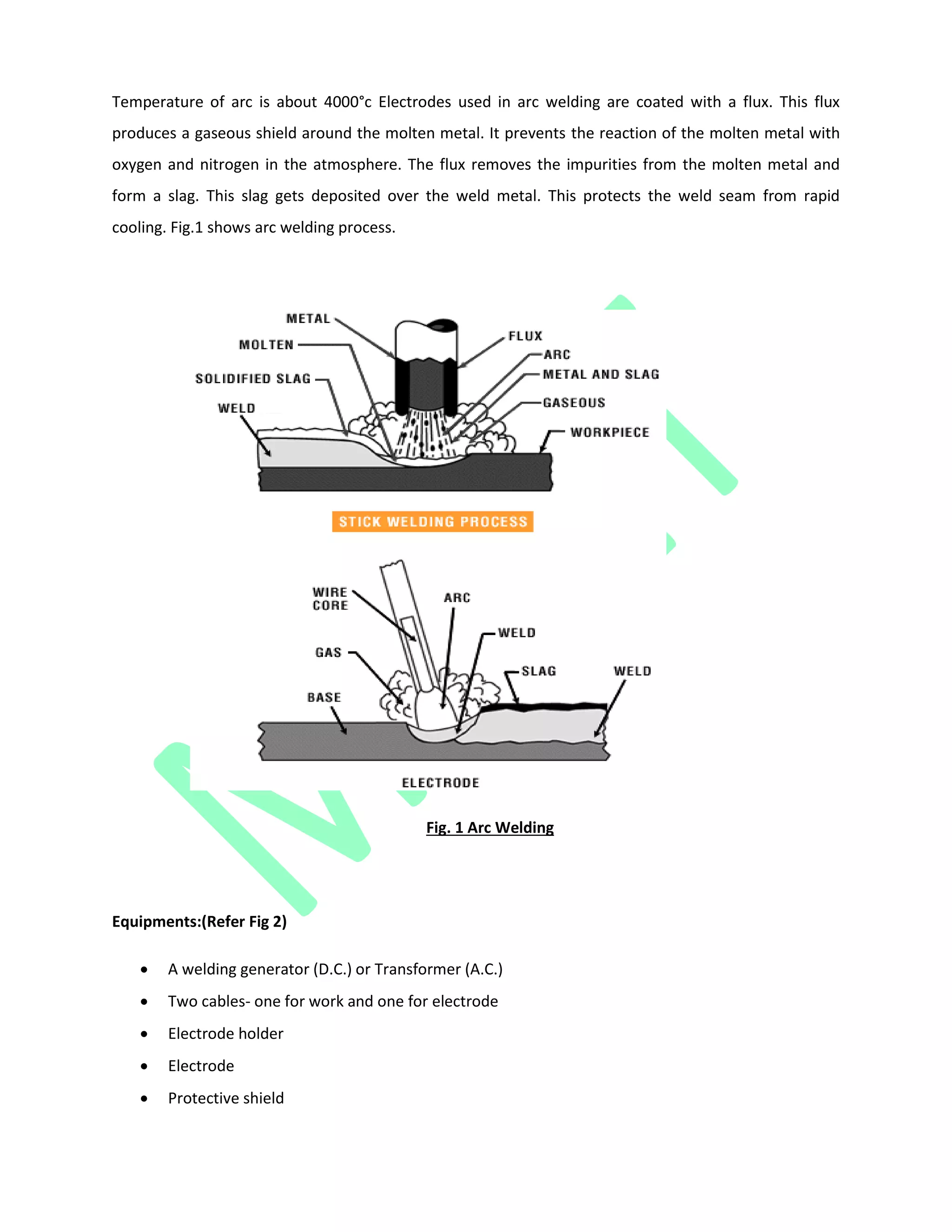 Temperature of arc is about 4000°c Electrodes used in arc welding are coated with a flux. This flux
produces a gaseous shield around the molten metal. It prevents the reaction of the molten metal with
oxygen and nitrogen in the atmosphere. The flux removes the impurities from the molten metal and
form a slag. This slag gets deposited over the weld metal. This protects the weld seam from rapid
cooling. Fig.1 shows arc welding process.
Fig. 1 Arc Welding
Equipments:(Refer Fig 2)
 A welding generator (D.C.) or Transformer (A.C.)
 Two cables- one for work and one for electrode
 Electrode holder
 Electrode
 Protective shield
 