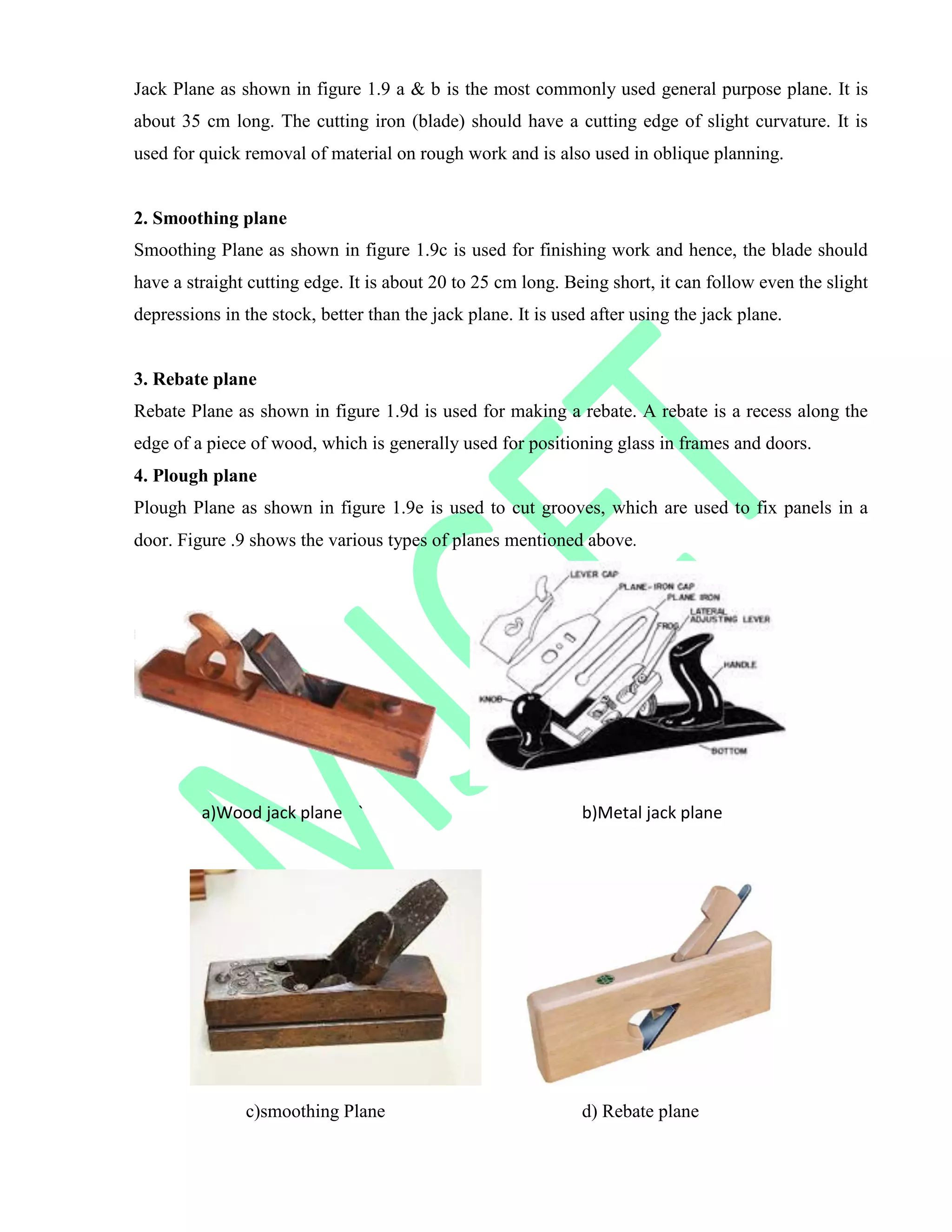 Jack Plane as shown in figure 1.9 a & b is the most commonly used general purpose plane. It is
about 35 cm long. The cutting iron (blade) should have a cutting edge of slight curvature. It is
used for quick removal of material on rough work and is also used in oblique planning.
2. Smoothing plane
Smoothing Plane as shown in figure 1.9c is used for finishing work and hence, the blade should
have a straight cutting edge. It is about 20 to 25 cm long. Being short, it can follow even the slight
depressions in the stock, better than the jack plane. It is used after using the jack plane.
3. Rebate plane
Rebate Plane as shown in figure 1.9d is used for making a rebate. A rebate is a recess along the
edge of a piece of wood, which is generally used for positioning glass in frames and doors.
4. Plough plane
Plough Plane as shown in figure 1.9e is used to cut grooves, which are used to fix panels in a
door. Figure .9 shows the various types of planes mentioned above.
a)Wood jack plane ` b)Metal jack plane
c)smoothing Plane d) Rebate plane
 