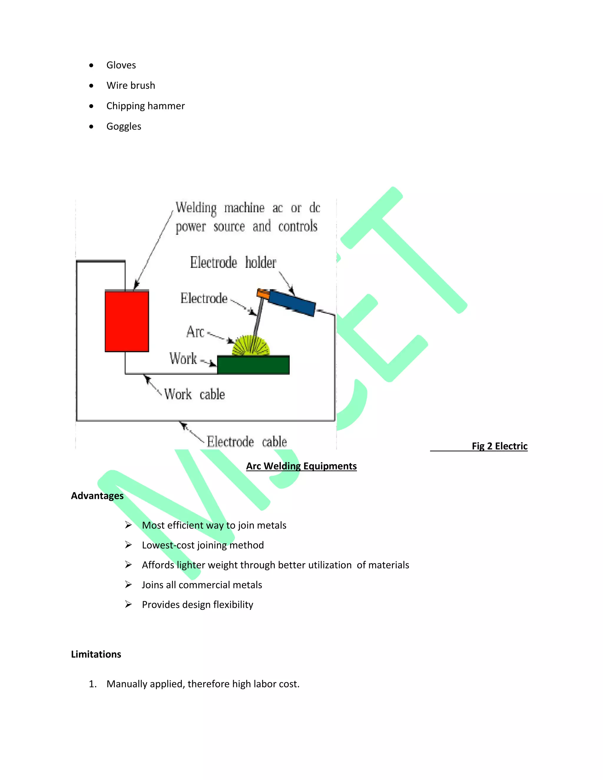  Gloves
 Wire brush
 Chipping hammer
 Goggles
Fig 2 Electric
Arc Welding Equipments
Advantages
 Most efficient way to join metals
 Lowest-cost joining method
 Affords lighter weight through better utilization of materials
 Joins all commercial metals
 Provides design flexibility
Limitations
1. Manually applied, therefore high labor cost.
 
