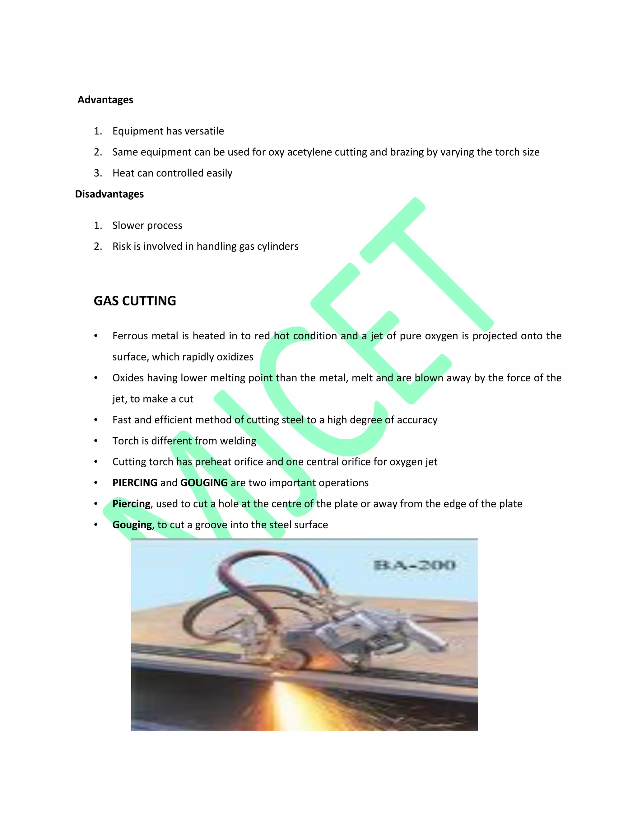 Advantages
1. Equipment has versatile
2. Same equipment can be used for oxy acetylene cutting and brazing by varying the torch size
3. Heat can controlled easily
Disadvantages
1. Slower process
2. Risk is involved in handling gas cylinders
GAS CUTTING
• Ferrous metal is heated in to red hot condition and a jet of pure oxygen is projected onto the
surface, which rapidly oxidizes
• Oxides having lower melting point than the metal, melt and are blown away by the force of the
jet, to make a cut
• Fast and efficient method of cutting steel to a high degree of accuracy
• Torch is different from welding
• Cutting torch has preheat orifice and one central orifice for oxygen jet
• PIERCING and GOUGING are two important operations
• Piercing, used to cut a hole at the centre of the plate or away from the edge of the plate
• Gouging, to cut a groove into the steel surface
 