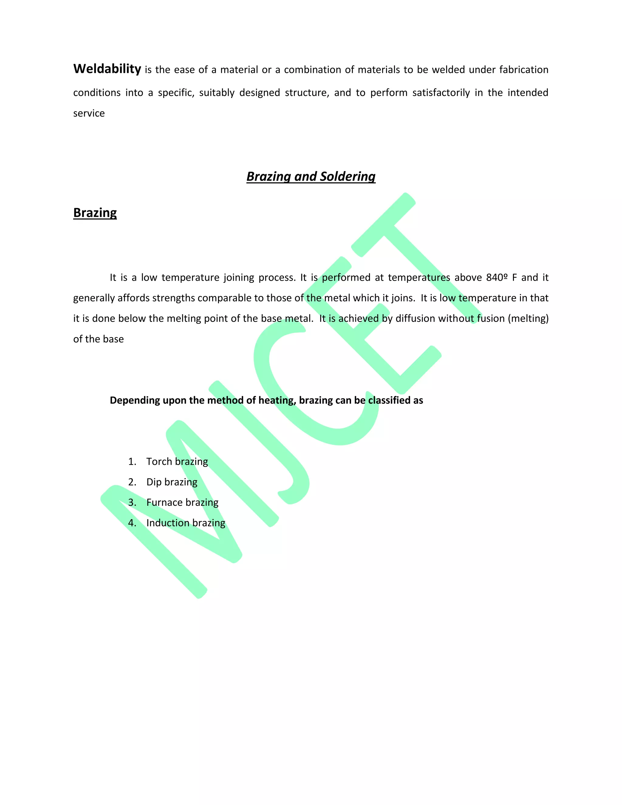 Weldability is the ease of a material or a combination of materials to be welded under fabrication
conditions into a specific, suitably designed structure, and to perform satisfactorily in the intended
service
Brazing and Soldering
Brazing
It is a low temperature joining process. It is performed at temperatures above 840º F and it
generally affords strengths comparable to those of the metal which it joins. It is low temperature in that
it is done below the melting point of the base metal. It is achieved by diffusion without fusion (melting)
of the base
Depending upon the method of heating, brazing can be classified as
1. Torch brazing
2. Dip brazing
3. Furnace brazing
4. Induction brazing
 