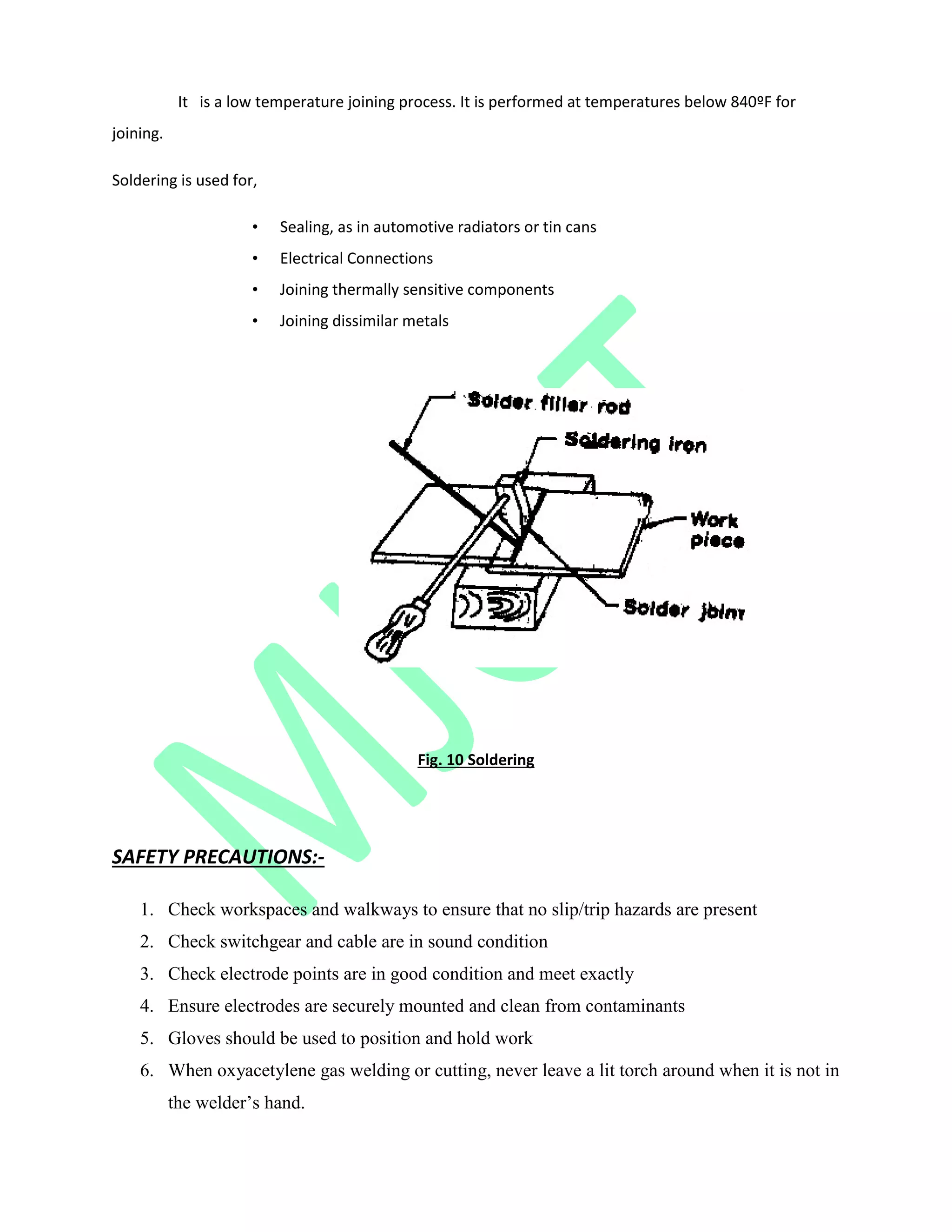 It is a low temperature joining process. It is performed at temperatures below 840ºF for
joining.
Soldering is used for,
• Sealing, as in automotive radiators or tin cans
• Electrical Connections
• Joining thermally sensitive components
• Joining dissimilar metals
Fig. 10 Soldering
SAFETY PRECAUTIONS:-
1. Check workspaces and walkways to ensure that no slip/trip hazards are present
2. Check switchgear and cable are in sound condition
3. Check electrode points are in good condition and meet exactly
4. Ensure electrodes are securely mounted and clean from contaminants
5. Gloves should be used to position and hold work
6. When oxyacetylene gas welding or cutting, never leave a lit torch around when it is not in
the welder‟s hand.
 
