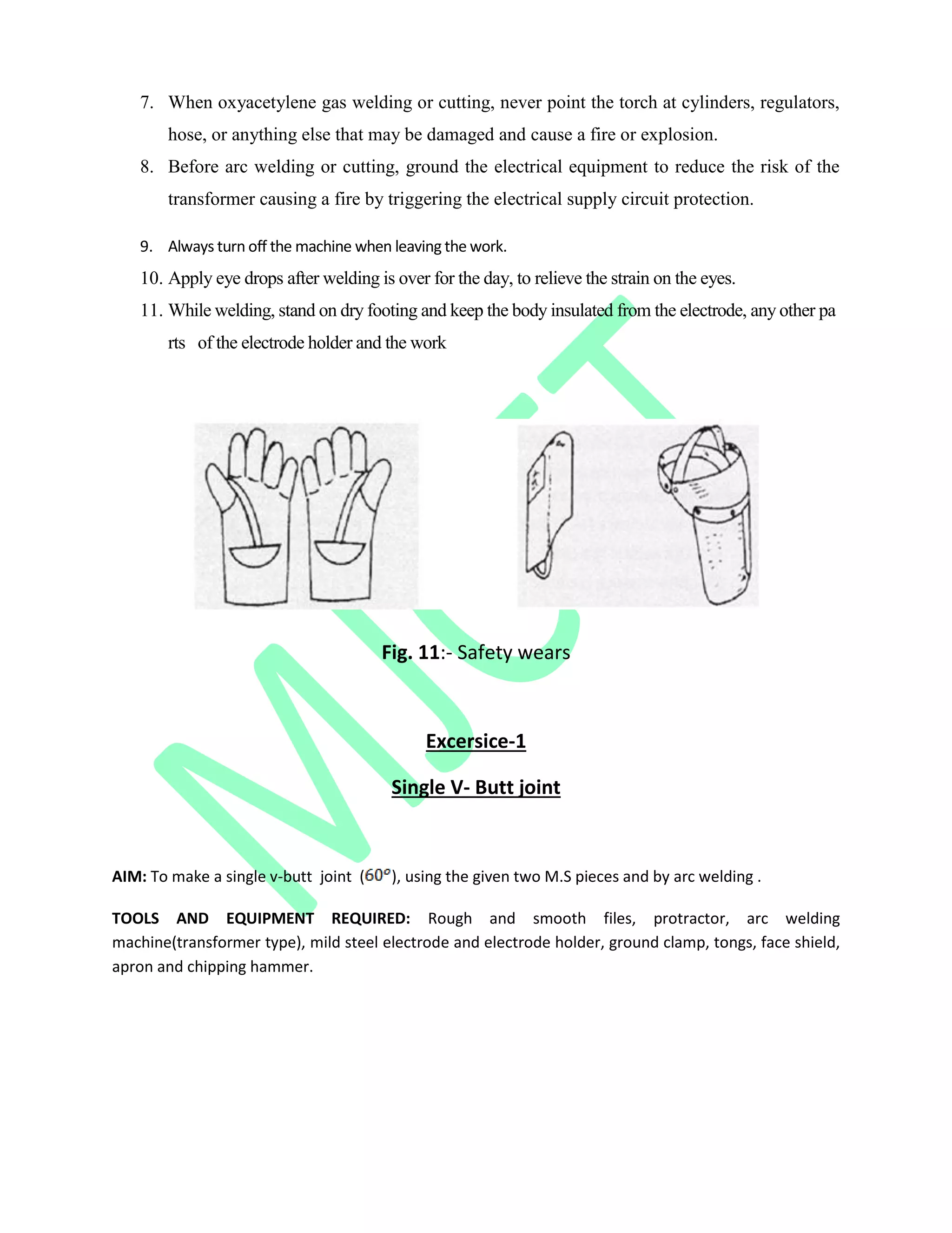 7. When oxyacetylene gas welding or cutting, never point the torch at cylinders, regulators,
hose, or anything else that may be damaged and cause a fire or explosion.
8. Before arc welding or cutting, ground the electrical equipment to reduce the risk of the
transformer causing a fire by triggering the electrical supply circuit protection.
9. Always turn off the machine when leaving the work.
10. Apply eye drops after welding is over for the day, to relieve the strain on the eyes.
11. While welding, stand on dry footing and keep the body insulated from the electrode, any other pa
rts of the electrode holder and the work
Fig. 11:- Safety wears
Excersice-1
Single V- Butt joint
AIM: To make a single v-butt joint ( ), using the given two M.S pieces and by arc welding .
TOOLS AND EQUIPMENT REQUIRED: Rough and smooth files, protractor, arc welding
machine(transformer type), mild steel electrode and electrode holder, ground clamp, tongs, face shield,
apron and chipping hammer.
 