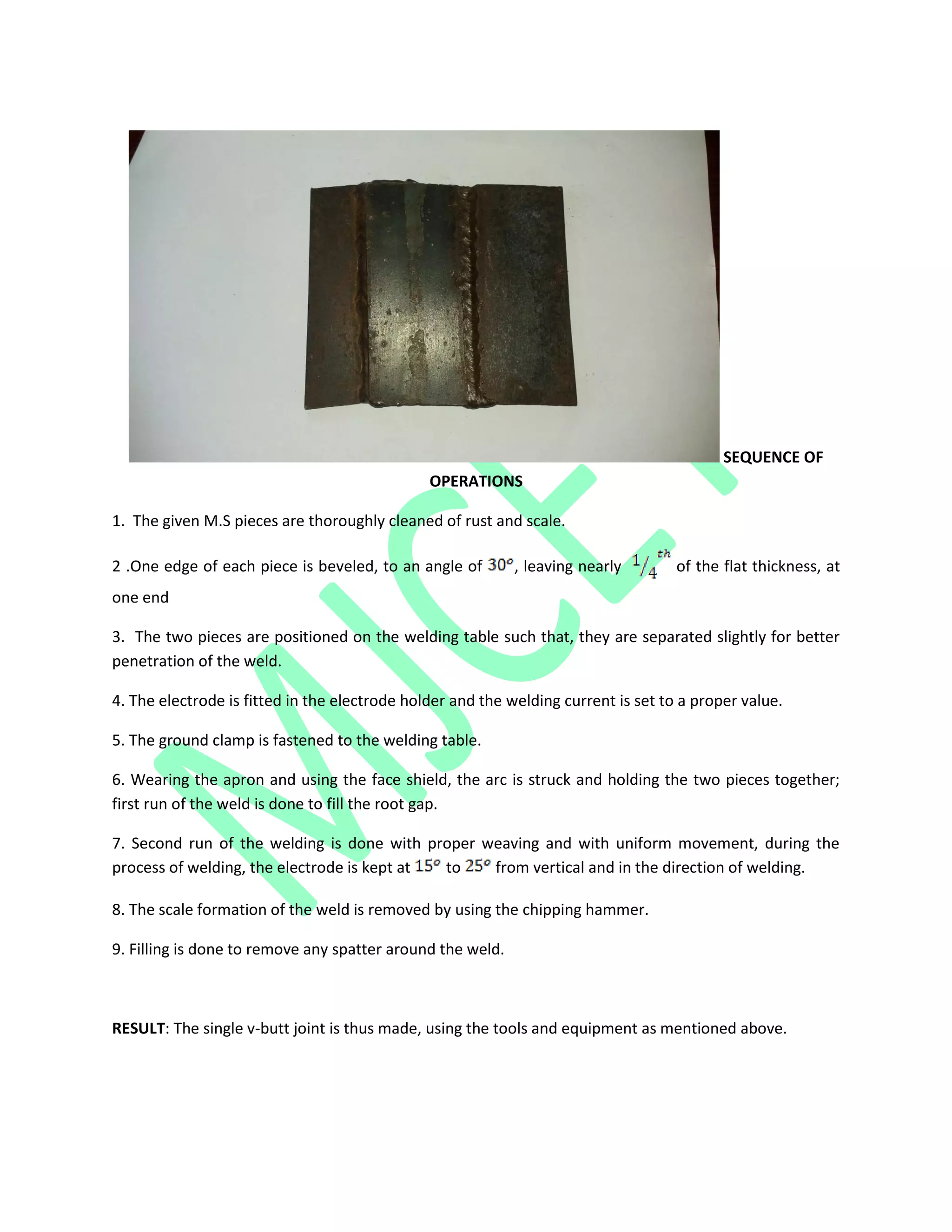 SEQUENCE OF
OPERATIONS
1. The given M.S pieces are thoroughly cleaned of rust and scale.
2 .One edge of each piece is beveled, to an angle of , leaving nearly of the flat thickness, at
one end
3. The two pieces are positioned on the welding table such that, they are separated slightly for better
penetration of the weld.
4. The electrode is fitted in the electrode holder and the welding current is set to a proper value.
5. The ground clamp is fastened to the welding table.
6. Wearing the apron and using the face shield, the arc is struck and holding the two pieces together;
first run of the weld is done to fill the root gap.
7. Second run of the welding is done with proper weaving and with uniform movement, during the
process of welding, the electrode is kept at to from vertical and in the direction of welding.
8. The scale formation of the weld is removed by using the chipping hammer.
9. Filling is done to remove any spatter around the weld.
RESULT: The single v-butt joint is thus made, using the tools and equipment as mentioned above.
 