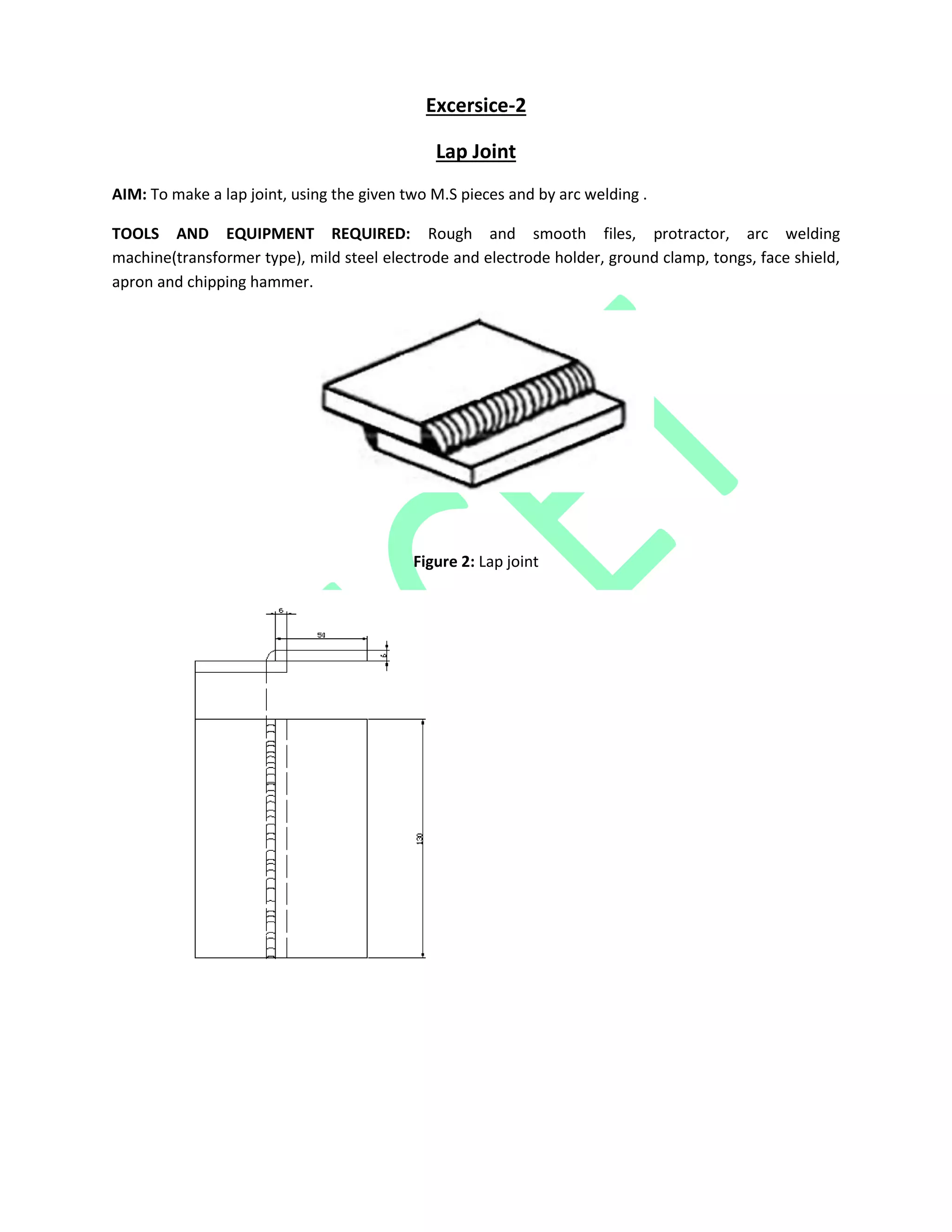 Excersice-2
Lap Joint
AIM: To make a lap joint, using the given two M.S pieces and by arc welding .
TOOLS AND EQUIPMENT REQUIRED: Rough and smooth files, protractor, arc welding
machine(transformer type), mild steel electrode and electrode holder, ground clamp, tongs, face shield,
apron and chipping hammer.
Figure 2: Lap joint
 