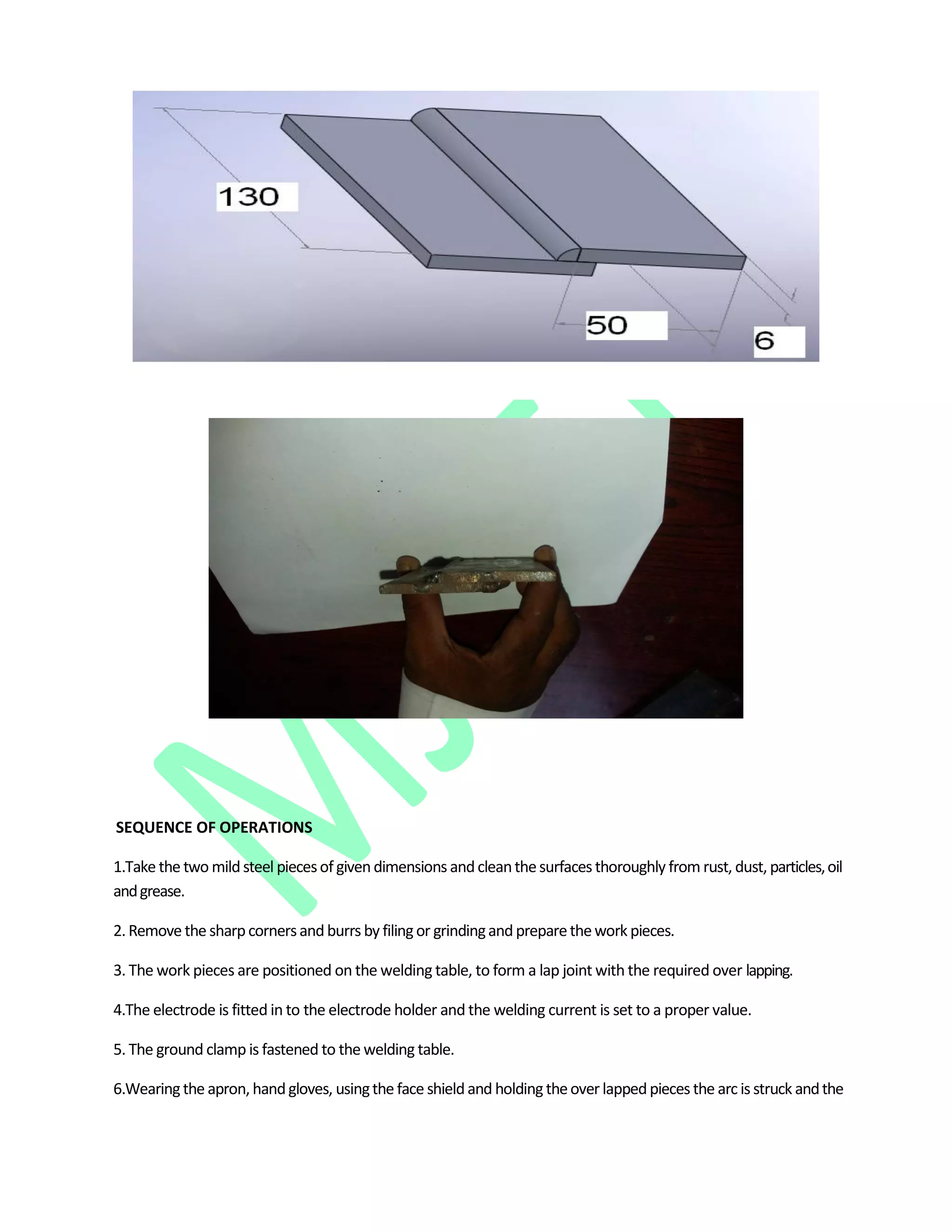 SEQUENCE OF OPERATIONS
1.Take the two mildsteel piecesof givendimensions andcleanthesurfaces thoroughly from rust, dust, particles,oil
andgrease.
2. Remove the sharpcornersand burrs by filingor grindingand preparethework pieces.
3. The work pieces are positioned on the welding table, to form a lap joint with the required over lapping.
4.The electrode is fitted in to the electrode holder and the welding current is set to a proper value.
5. The ground clamp is fastened to the welding table.
6.Wearingthe apron, handgloves, usingthe face shieldand holding theover lappedpieces the arc is struck andthe
 