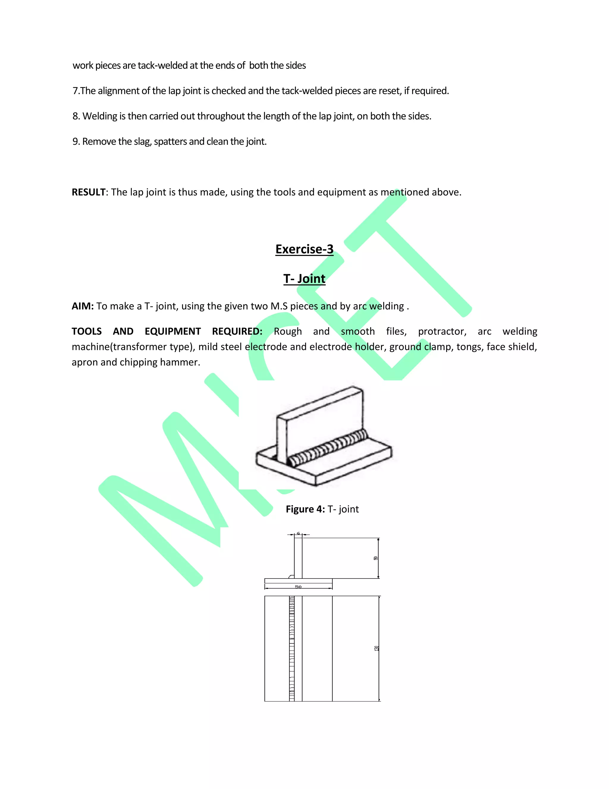 workpiecesaretack‐weldedattheendsof boththesides
7.The alignment of the lap joint is checked and the tack‐welded pieces are reset, if required.
8. Welding is then carried out throughout the length of the lap joint, on both the sides.
9. Remove the slag, spatters and cleanthe joint.
RESULT: The lap joint is thus made, using the tools and equipment as mentioned above.
Exercise-3
T- Joint
AIM: To make a T- joint, using the given two M.S pieces and by arc welding .
TOOLS AND EQUIPMENT REQUIRED: Rough and smooth files, protractor, arc welding
machine(transformer type), mild steel electrode and electrode holder, ground clamp, tongs, face shield,
apron and chipping hammer.
Figure 4: T- joint
 
