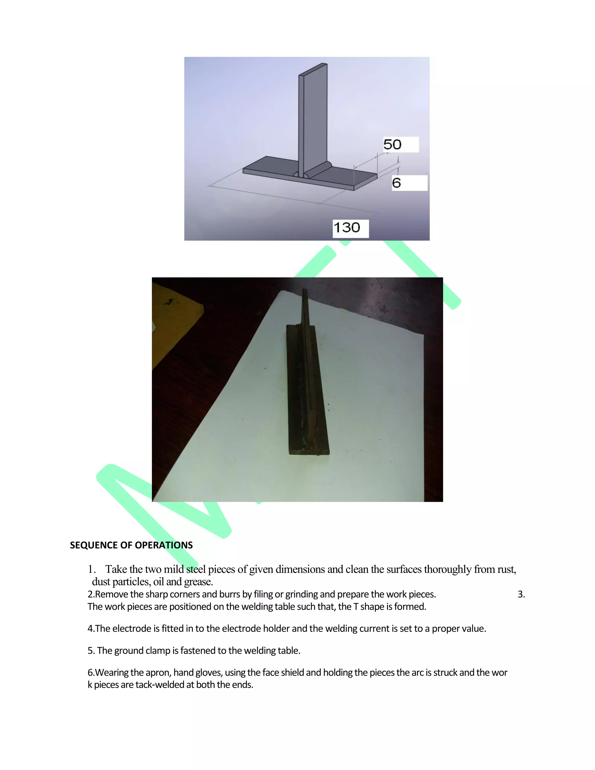 SEQUENCE OF OPERATIONS
1. Take the two mild steel pieces of given dimensions and clean the surfaces thoroughly from rust,
dust particles,oil and grease.
2.Remove the sharpcorners and burrs by filingor grinding and prepare the work pieces. 3.
The work pieces are positioned onthe weldingtable such that, the T shape is formed.
4.The electrode is fitted in to the electrode holder and the welding current is set to a proper value.
5. The ground clamp is fastened to the welding table.
6.Wearingtheapron, handgloves,usingthefaceshieldand holdingthepiecesthearcis struckandthewor
kpiecesaretack‐weldedatboththeends.
 