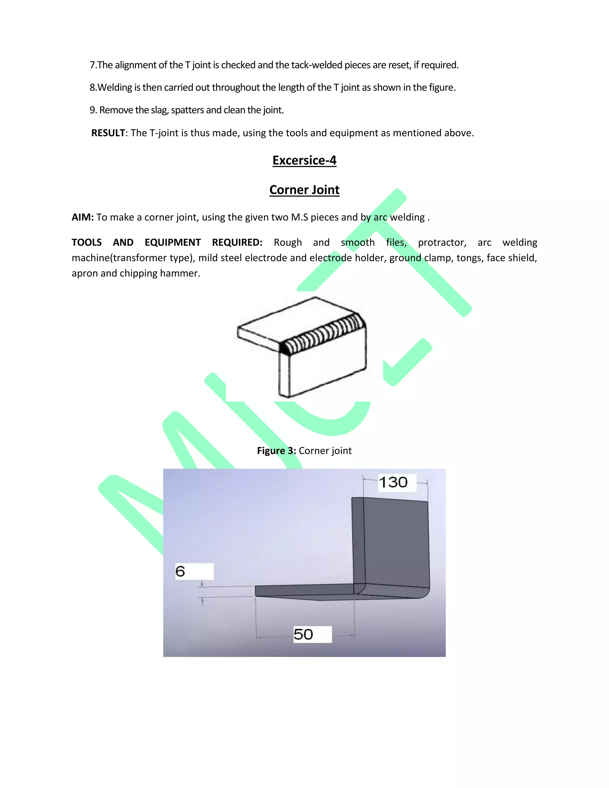 7.The alignment of the T joint is checked and the tack‐welded pieces are reset, if required.
8.Welding is then carried out throughout the length of the T joint as shown in the figure.
9. Remove the slag, spatters andcleanthe joint.
RESULT: The T-joint is thus made, using the tools and equipment as mentioned above.
Excersice-4
Corner Joint
AIM: To make a corner joint, using the given two M.S pieces and by arc welding .
TOOLS AND EQUIPMENT REQUIRED: Rough and smooth files, protractor, arc welding
machine(transformer type), mild steel electrode and electrode holder, ground clamp, tongs, face shield,
apron and chipping hammer.
Figure 3: Corner joint
 