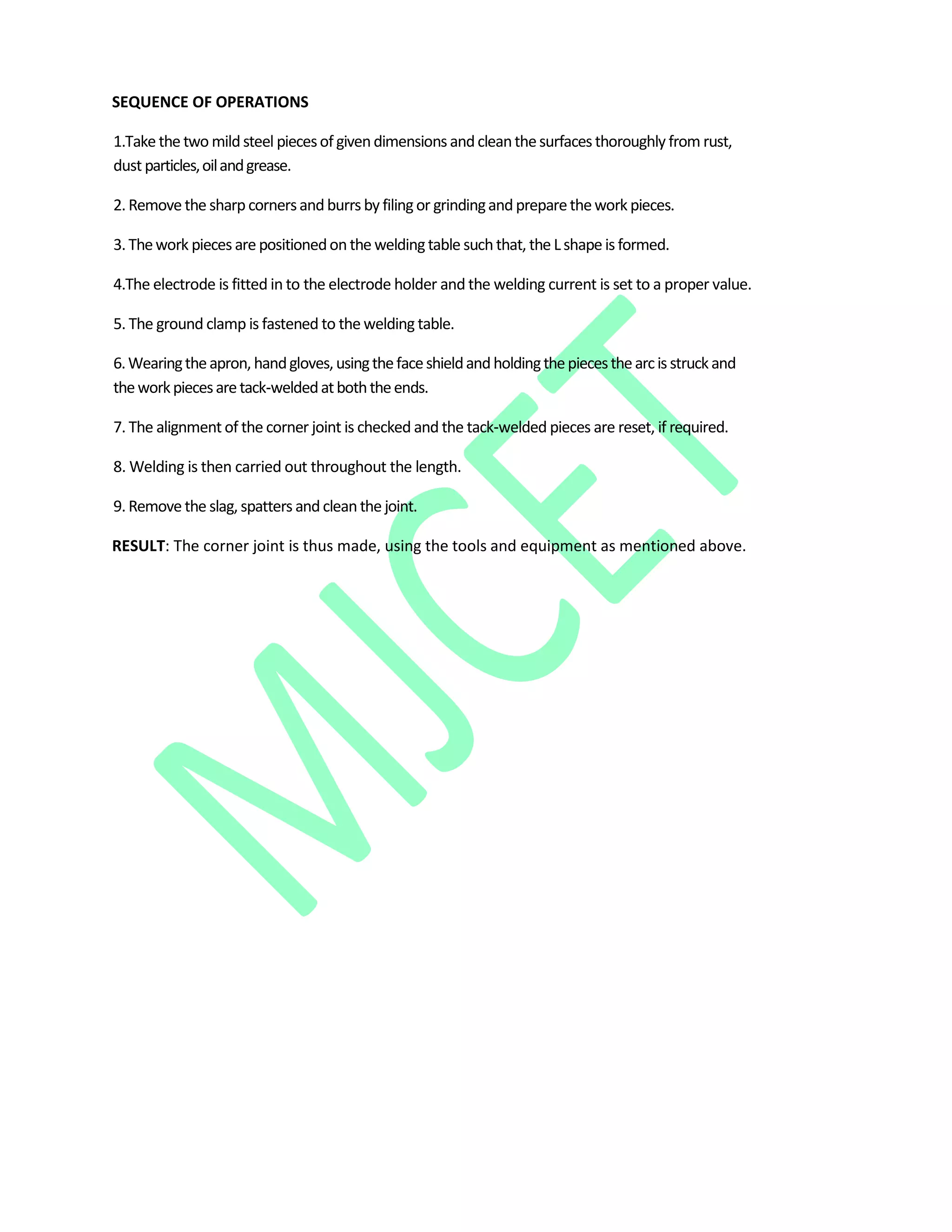 SEQUENCE OF OPERATIONS
1.Take the two mildsteel piecesof givendimensions andcleanthesurfaces thoroughly from rust,
dust particles,oilandgrease.
2. Remove the sharpcornersand burrs by filingor grindingand preparethework pieces.
3. Thework pieces are positionedonthe weldingtable suchthat, the Lshape is formed.
4.The electrode is fitted in to the electrode holder and the welding current is set to a proper value.
5. The ground clamp is fastened to the welding table.
6.Wearingtheapron, handgloves,usingthefaceshieldandholdingthepiecesthearcis struckand
theworkpiecesaretack‐weldedatboththeends.
7. The alignment of the corner joint is checked and the tack‐welded pieces are reset, if required.
8. Welding is then carried out throughout the length.
9. Remove the slag, spatters and cleanthe joint.
RESULT: The corner joint is thus made, using the tools and equipment as mentioned above.
 