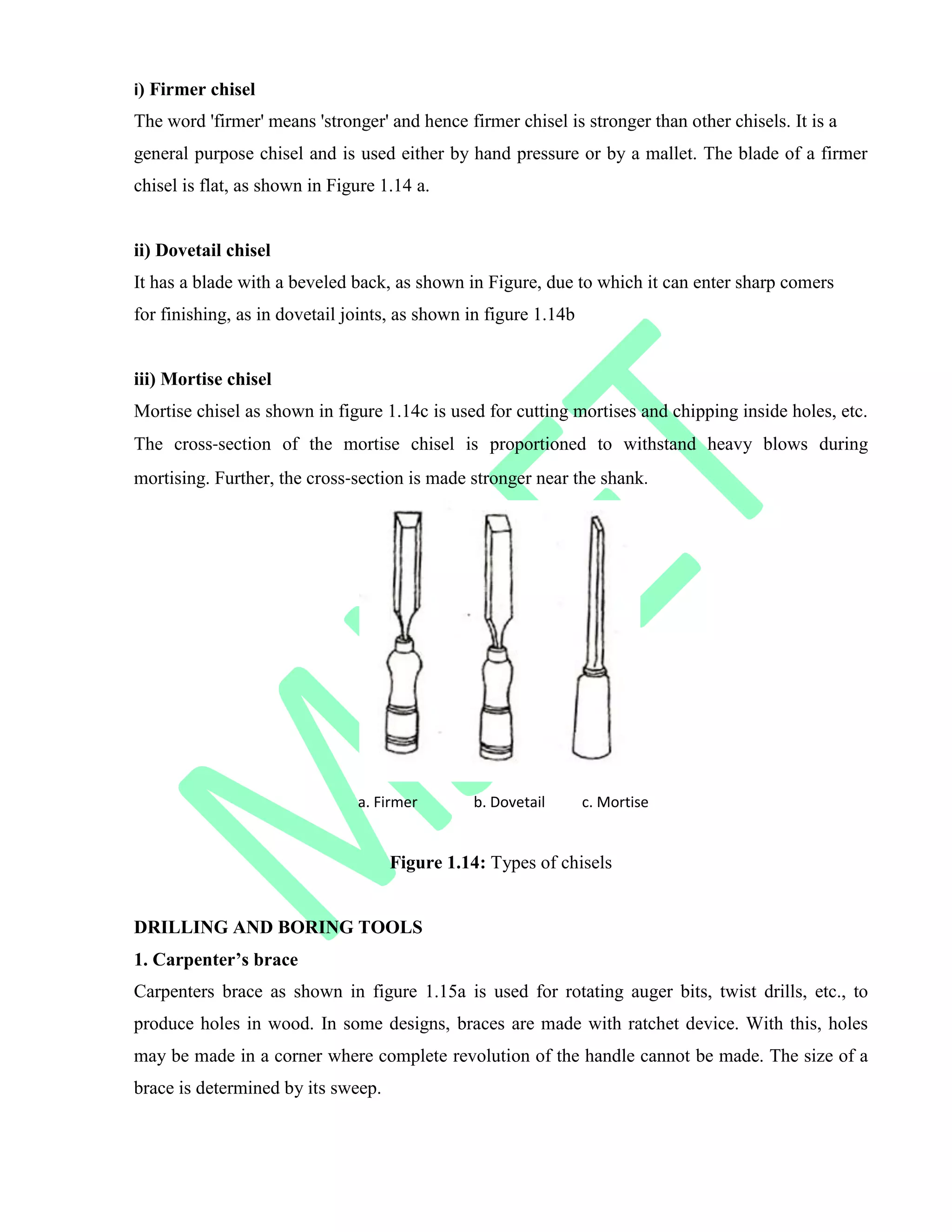 i) Firmer chisel
The word 'firmer' means 'stronger' and hence firmer chisel is stronger than other chisels. It is a
general purpose chisel and is used either by hand pressure or by a mallet. The blade of a firmer
chisel is flat, as shown in Figure 1.14 a.
ii) Dovetail chisel
It has a blade with a beveled back, as shown in Figure, due to which it can enter sharp comers
for finishing, as in dovetail joints, as shown in figure 1.14b
iii) Mortise chisel
Mortise chisel as shown in figure 1.14c is used for cutting mortises and chipping inside holes, etc.
The cross‐section of the mortise chisel is proportioned to withstand heavy blows during
mortising. Further, the cross‐section is made stronger near the shank.
a. Firmer b. Dovetail c. Mortise
Figure 1.14: Types of chisels
DRILLING AND BORING TOOLS
1. Carpenter’s brace
Carpenters brace as shown in figure 1.15a is used for rotating auger bits, twist drills, etc., to
produce holes in wood. In some designs, braces are made with ratchet device. With this, holes
may be made in a corner where complete revolution of the handle cannot be made. The size of a
brace is determined by its sweep.
 