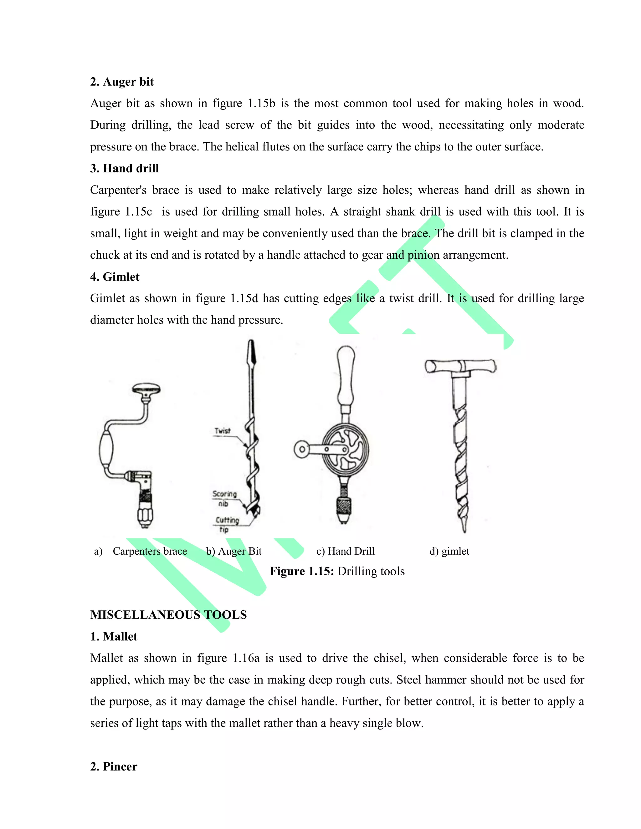 2. Auger bit
Auger bit as shown in figure 1.15b is the most common tool used for making holes in wood.
During drilling, the lead screw of the bit guides into the wood, necessitating only moderate
pressure on the brace. The helical flutes on the surface carry the chips to the outer surface.
3. Hand drill
Carpenter's brace is used to make relatively large size holes; whereas hand drill as shown in
figure 1.15c is used for drilling small holes. A straight shank drill is used with this tool. It is
small, light in weight and may be conveniently used than the brace. The drill bit is clamped in the
chuck at its end and is rotated by a handle attached to gear and pinion arrangement.
4. Gimlet
Gimlet as shown in figure 1.15d has cutting edges like a twist drill. It is used for drilling large
diameter holes with the hand pressure.
a) Carpenters brace b) Auger Bit c) Hand Drill d) gimlet
Figure 1.15: Drilling tools
MISCELLANEOUS TOOLS
1. Mallet
Mallet as shown in figure 1.16a is used to drive the chisel, when considerable force is to be
applied, which may be the case in making deep rough cuts. Steel hammer should not be used for
the purpose, as it may damage the chisel handle. Further, for better control, it is better to apply a
series of light taps with the mallet rather than a heavy single blow.
2. Pincer
 